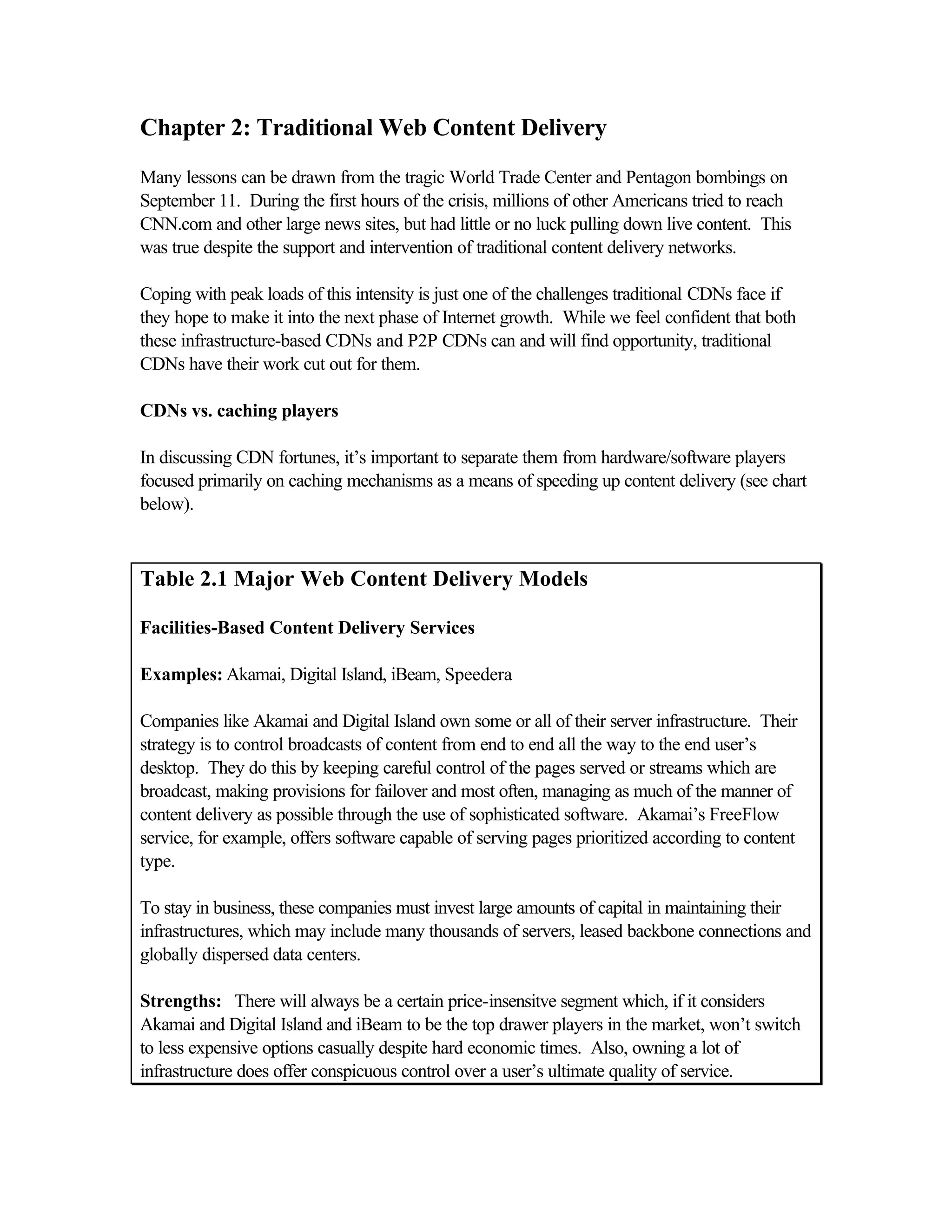 Chapter 2: Traditional Web Content Delivery
Many lessons can be drawn from the tragic World Trade Center and Pentagon bombings on
September 11. During the first hours of the crisis, millions of other Americans tried to reach
CNN.com and other large news sites, but had little or no luck pulling down live content. This
was true despite the support and intervention of traditional content delivery networks.
Coping with peak loads of this intensity is just one of the challenges traditional CDNs face if
they hope to make it into the next phase of Internet growth. While we feel confident that both
these infrastructure-based CDNs and P2P CDNs can and will find opportunity, traditional
CDNs have their work cut out for them.
CDNs vs. caching players
In discussing CDN fortunes, it’s important to separate them from hardware/software players
focused primarily on caching mechanisms as a means of speeding up content delivery (see chart
below).
Table 2.1 Major Web Content Delivery Models
Facilities-Based Content Delivery Services
Examples: Akamai, Digital Island, iBeam, Speedera
Companies like Akamai and Digital Island own some or all of their server infrastructure. Their
strategy is to control broadcasts of content from end to end all the way to the end user’s
desktop. They do this by keeping careful control of the pages served or streams which are
broadcast, making provisions for failover and most often, managing as much of the manner of
content delivery as possible through the use of sophisticated software. Akamai’s FreeFlow
service, for example, offers software capable of serving pages prioritized according to content
type.
To stay in business, these companies must invest large amounts of capital in maintaining their
infrastructures, which may include many thousands of servers, leased backbone connections and
globally dispersed data centers.
Strengths: There will always be a certain price-insensitve segment which, if it considers
Akamai and Digital Island and iBeam to be the top drawer players in the market, won’t switch
to less expensive options casually despite hard economic times. Also, owning a lot of
infrastructure does offer conspicuous control over a user’s ultimate quality of service.
 