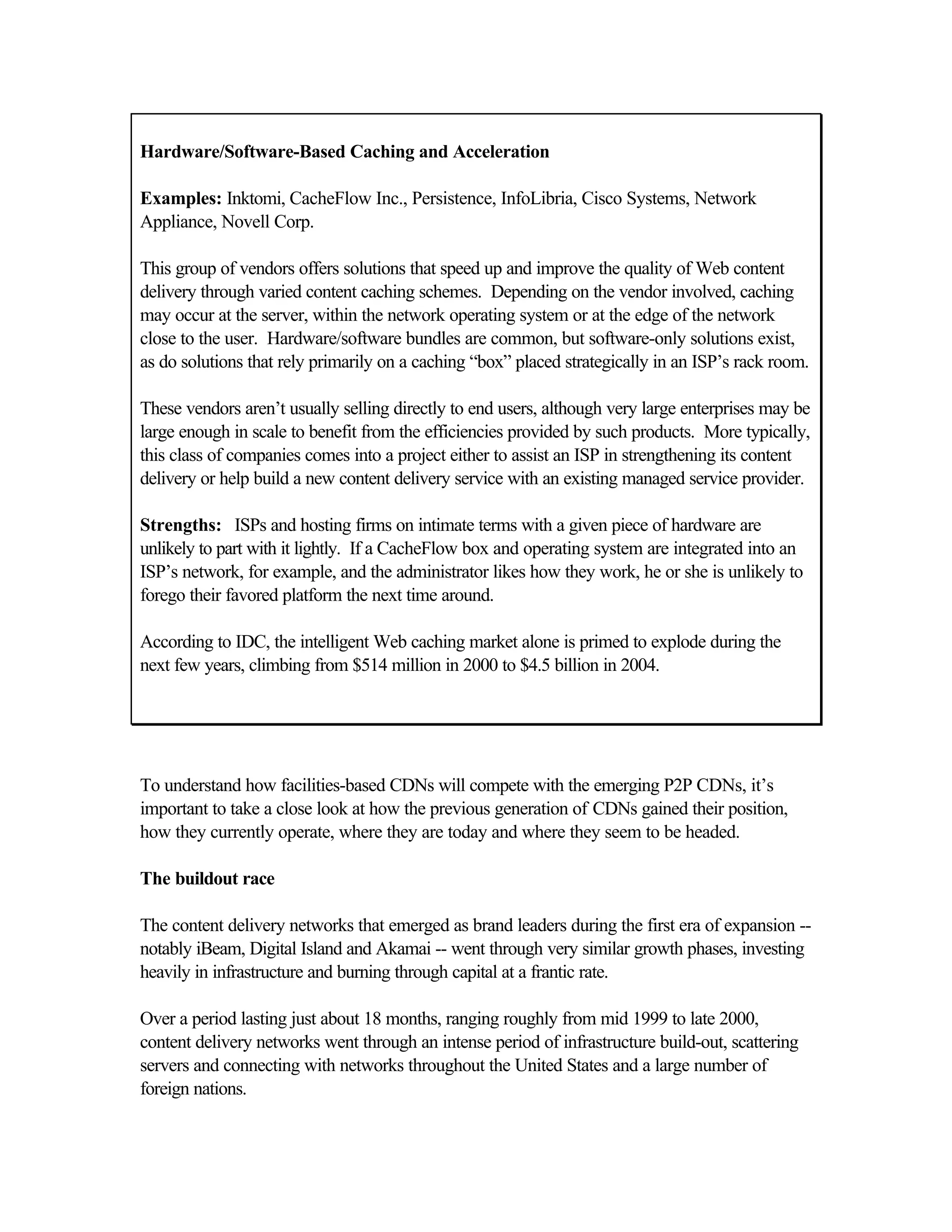 Hardware/Software-Based Caching and Acceleration
Examples: Inktomi, CacheFlow Inc., Persistence, InfoLibria, Cisco Systems, Network
Appliance, Novell Corp.
This group of vendors offers solutions that speed up and improve the quality of Web content
delivery through varied content caching schemes. Depending on the vendor involved, caching
may occur at the server, within the network operating system or at the edge of the network
close to the user. Hardware/software bundles are common, but software-only solutions exist,
as do solutions that rely primarily on a caching “box” placed strategically in an ISP’s rack room.
These vendors aren’t usually selling directly to end users, although very large enterprises may be
large enough in scale to benefit from the efficiencies provided by such products. More typically,
this class of companies comes into a project either to assist an ISP in strengthening its content
delivery or help build a new content delivery service with an existing managed service provider.
Strengths: ISPs and hosting firms on intimate terms with a given piece of hardware are
unlikely to part with it lightly. If a CacheFlow box and operating system are integrated into an
ISP’s network, for example, and the administrator likes how they work, he or she is unlikely to
forego their favored platform the next time around.
According to IDC, the intelligent Web caching market alone is primed to explode during the
next few years, climbing from $514 million in 2000 to $4.5 billion in 2004.
To understand how facilities-based CDNs will compete with the emerging P2P CDNs, it’s
important to take a close look at how the previous generation of CDNs gained their position,
how they currently operate, where they are today and where they seem to be headed.
The buildout race
The content delivery networks that emerged as brand leaders during the first era of expansion --
notably iBeam, Digital Island and Akamai -- went through very similar growth phases, investing
heavily in infrastructure and burning through capital at a frantic rate.
Over a period lasting just about 18 months, ranging roughly from mid 1999 to late 2000,
content delivery networks went through an intense period of infrastructure build-out, scattering
servers and connecting with networks throughout the United States and a large number of
foreign nations.
 