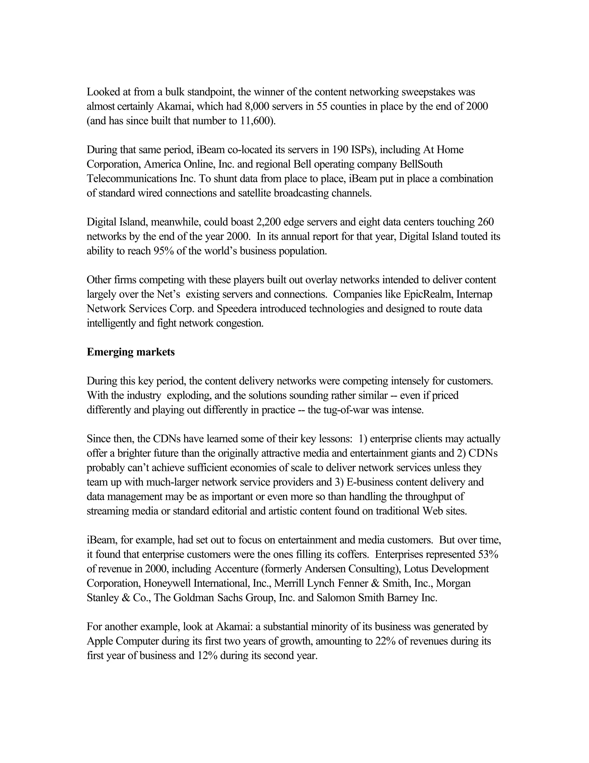 Looked at from a bulk standpoint, the winner of the content networking sweepstakes was
almost certainly Akamai, which had 8,000 servers in 55 counties in place by the end of 2000
(and has since built that number to 11,600).
During that same period, iBeam co-located its servers in 190 ISPs), including At Home
Corporation, America Online, Inc. and regional Bell operating company BellSouth
Telecommunications Inc. To shunt data from place to place, iBeam put in place a combination
of standard wired connections and satellite broadcasting channels.
Digital Island, meanwhile, could boast 2,200 edge servers and eight data centers touching 260
networks by the end of the year 2000. In its annual report for that year, Digital Island touted its
ability to reach 95% of the world’s business population.
Other firms competing with these players built out overlay networks intended to deliver content
largely over the Net’s existing servers and connections. Companies like EpicRealm, Internap
Network Services Corp. and Speedera introduced technologies and designed to route data
intelligently and fight network congestion.
Emerging markets
During this key period, the content delivery networks were competing intensely for customers.
With the industry exploding, and the solutions sounding rather similar -- even if priced
differently and playing out differently in practice -- the tug-of-war was intense.
Since then, the CDNs have learned some of their key lessons: 1) enterprise clients may actually
offer a brighter future than the originally attractive media and entertainment giants and 2) CDNs
probably can’t achieve sufficient economies of scale to deliver network services unless they
team up with much-larger network service providers and 3) E-business content delivery and
data management may be as important or even more so than handling the throughput of
streaming media or standard editorial and artistic content found on traditional Web sites.
iBeam, for example, had set out to focus on entertainment and media customers. But over time,
it found that enterprise customers were the ones filling its coffers. Enterprises represented 53%
of revenue in 2000, including Accenture (formerly Andersen Consulting), Lotus Development
Corporation, Honeywell International, Inc., Merrill Lynch Fenner & Smith, Inc., Morgan
Stanley & Co., The Goldman Sachs Group, Inc. and Salomon Smith Barney Inc.
For another example, look at Akamai: a substantial minority of its business was generated by
Apple Computer during its first two years of growth, amounting to 22% of revenues during its
first year of business and 12% during its second year.
 