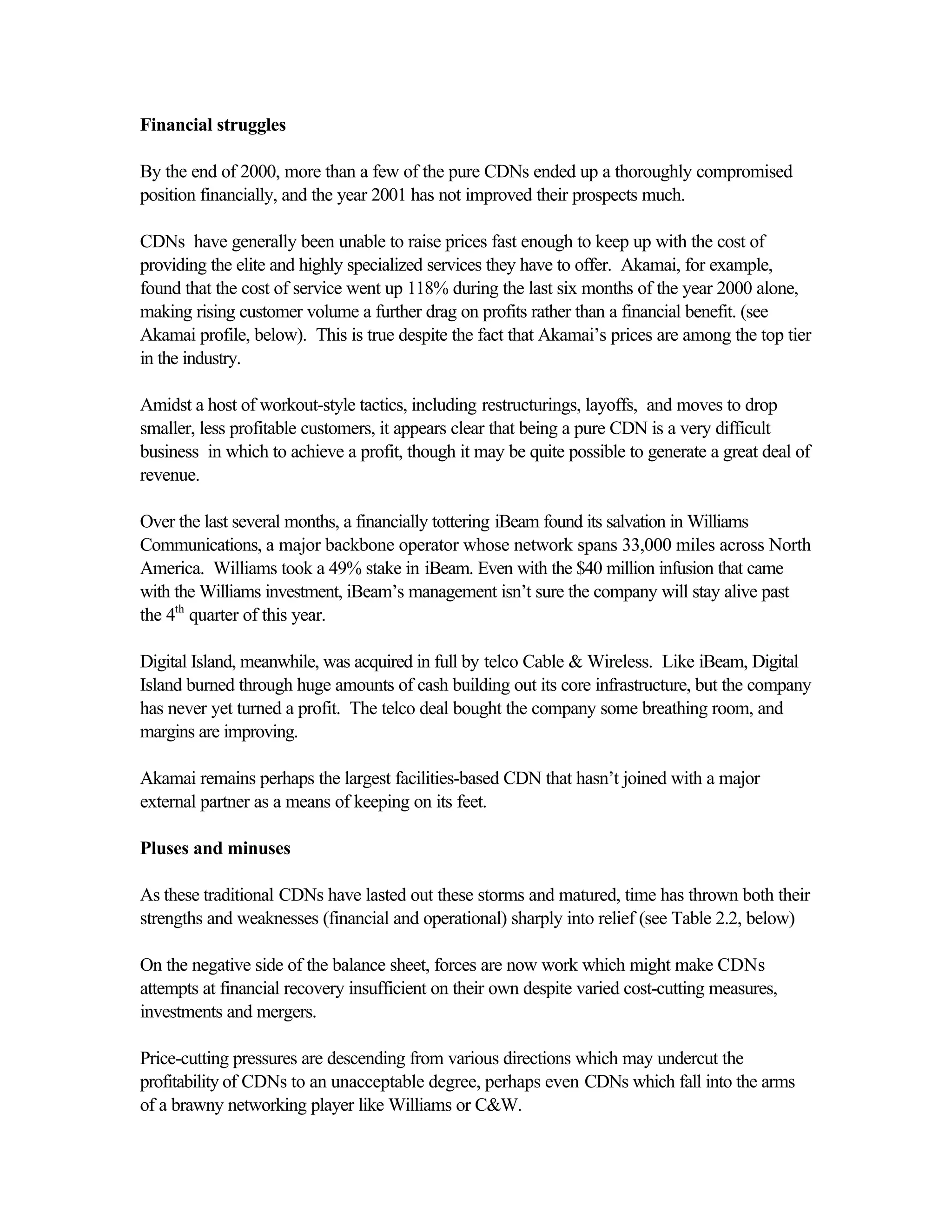 Financial struggles
By the end of 2000, more than a few of the pure CDNs ended up a thoroughly compromised
position financially, and the year 2001 has not improved their prospects much.
CDNs have generally been unable to raise prices fast enough to keep up with the cost of
providing the elite and highly specialized services they have to offer. Akamai, for example,
found that the cost of service went up 118% during the last six months of the year 2000 alone,
making rising customer volume a further drag on profits rather than a financial benefit. (see
Akamai profile, below). This is true despite the fact that Akamai’s prices are among the top tier
in the industry.
Amidst a host of workout-style tactics, including restructurings, layoffs, and moves to drop
smaller, less profitable customers, it appears clear that being a pure CDN is a very difficult
business in which to achieve a profit, though it may be quite possible to generate a great deal of
revenue.
Over the last several months, a financially tottering iBeam found its salvation in Williams
Communications, a major backbone operator whose network spans 33,000 miles across North
America. Williams took a 49% stake in iBeam. Even with the $40 million infusion that came
with the Williams investment, iBeam’s management isn’t sure the company will stay alive past
the 4th
quarter of this year.
Digital Island, meanwhile, was acquired in full by telco Cable & Wireless. Like iBeam, Digital
Island burned through huge amounts of cash building out its core infrastructure, but the company
has never yet turned a profit. The telco deal bought the company some breathing room, and
margins are improving.
Akamai remains perhaps the largest facilities-based CDN that hasn’t joined with a major
external partner as a means of keeping on its feet.
Pluses and minuses
As these traditional CDNs have lasted out these storms and matured, time has thrown both their
strengths and weaknesses (financial and operational) sharply into relief (see Table 2.2, below)
On the negative side of the balance sheet, forces are now work which might make CDNs
attempts at financial recovery insufficient on their own despite varied cost-cutting measures,
investments and mergers.
Price-cutting pressures are descending from various directions which may undercut the
profitability of CDNs to an unacceptable degree, perhaps even CDNs which fall into the arms
of a brawny networking player like Williams or C&W.
 