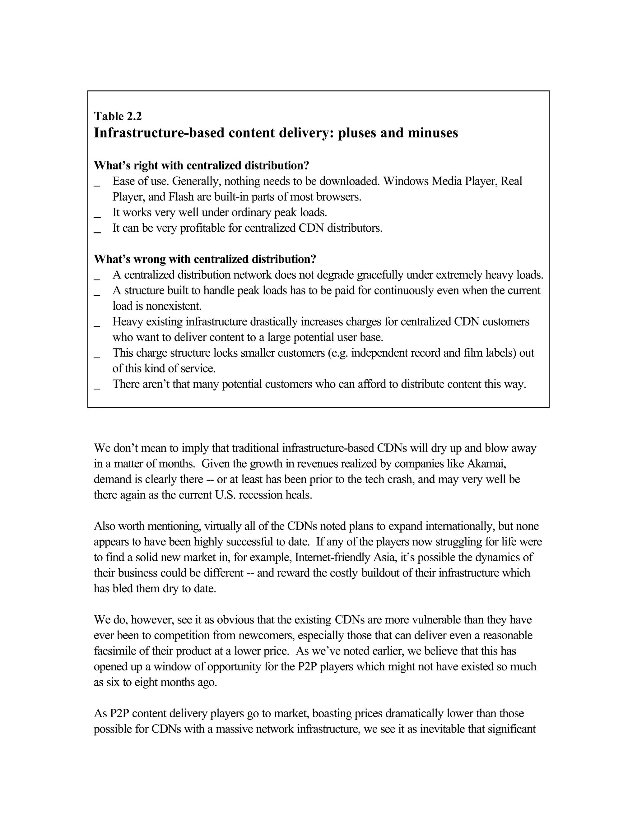 Table 2.2
Infrastructure-based content delivery: pluses and minuses
What’s right with centralized distribution?
_ Ease of use. Generally, nothing needs to be downloaded. Windows Media Player, Real
Player, and Flash are built-in parts of most browsers.
__ It works very well under ordinary peak loads.
__ It can be very profitable for centralized CDN distributors.
What’s wrong with centralized distribution?
_ A centralized distribution network does not degrade gracefully under extremely heavy loads.
_ A structure built to handle peak loads has to be paid for continuously even when the current
load is nonexistent.
_ Heavy existing infrastructure drastically increases charges for centralized CDN customers
who want to deliver content to a large potential user base.
_ This charge structure locks smaller customers (e.g. independent record and film labels) out
of this kind of service.
_ There aren’t that many potential customers who can afford to distribute content this way.
We don’t mean to imply that traditional infrastructure-based CDNs will dry up and blow away
in a matter of months. Given the growth in revenues realized by companies like Akamai,
demand is clearly there -- or at least has been prior to the tech crash, and may very well be
there again as the current U.S. recession heals.
Also worth mentioning, virtually all of the CDNs noted plans to expand internationally, but none
appears to have been highly successful to date. If any of the players now struggling for life were
to find a solid new market in, for example, Internet-friendly Asia, it’s possible the dynamics of
their business could be different -- and reward the costly buildout of their infrastructure which
has bled them dry to date.
We do, however, see it as obvious that the existing CDNs are more vulnerable than they have
ever been to competition from newcomers, especially those that can deliver even a reasonable
facsimile of their product at a lower price. As we’ve noted earlier, we believe that this has
opened up a window of opportunity for the P2P players which might not have existed so much
as six to eight months ago.
As P2P content delivery players go to market, boasting prices dramatically lower than those
possible for CDNs with a massive network infrastructure, we see it as inevitable that significant
 