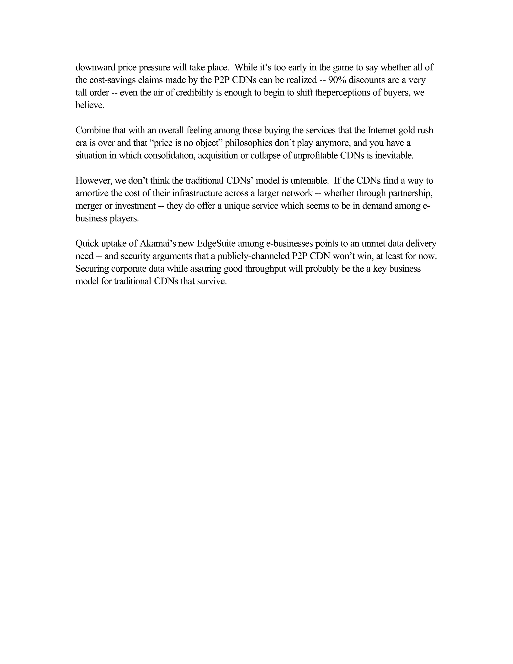downward price pressure will take place. While it’s too early in the game to say whether all of
the cost-savings claims made by the P2P CDNs can be realized -- 90% discounts are a very
tall order -- even the air of credibility is enough to begin to shift theperceptions of buyers, we
believe.
Combine that with an overall feeling among those buying the services that the Internet gold rush
era is over and that “price is no object” philosophies don’t play anymore, and you have a
situation in which consolidation, acquisition or collapse of unprofitable CDNs is inevitable.
However, we don’t think the traditional CDNs’ model is untenable. If the CDNs find a way to
amortize the cost of their infrastructure across a larger network -- whether through partnership,
merger or investment -- they do offer a unique service which seems to be in demand among e-
business players.
Quick uptake of Akamai’s new EdgeSuite among e-businesses points to an unmet data delivery
need -- and security arguments that a publicly-channeled P2P CDN won’t win, at least for now.
Securing corporate data while assuring good throughput will probably be the a key business
model for traditional CDNs that survive.
 