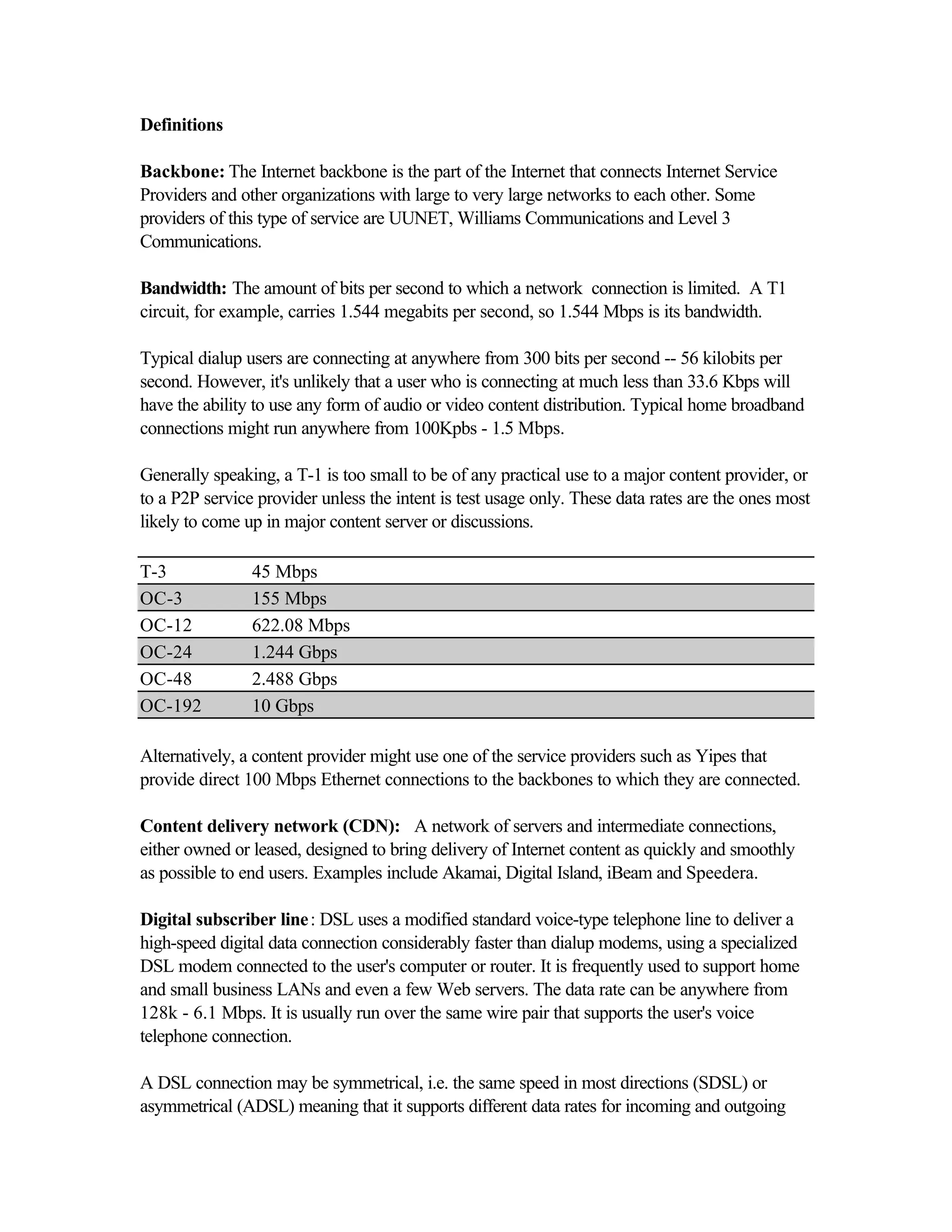 Definitions
Backbone: The Internet backbone is the part of the Internet that connects Internet Service
Providers and other organizations with large to very large networks to each other. Some
providers of this type of service are UUNET, Williams Communications and Level 3
Communications.
Bandwidth: The amount of bits per second to which a network connection is limited. A T1
circuit, for example, carries 1.544 megabits per second, so 1.544 Mbps is its bandwidth.
Typical dialup users are connecting at anywhere from 300 bits per second -- 56 kilobits per
second. However, it's unlikely that a user who is connecting at much less than 33.6 Kbps will
have the ability to use any form of audio or video content distribution. Typical home broadband
connections might run anywhere from 100Kpbs - 1.5 Mbps.
Generally speaking, a T-1 is too small to be of any practical use to a major content provider, or
to a P2P service provider unless the intent is test usage only. These data rates are the ones most
likely to come up in major content server or discussions.
T-3 45 Mbps
OC-3 155 Mbps
OC-12 622.08 Mbps
OC-24 1.244 Gbps
OC-48 2.488 Gbps
OC-192 10 Gbps
Alternatively, a content provider might use one of the service providers such as Yipes that
provide direct 100 Mbps Ethernet connections to the backbones to which they are connected.
Content delivery network (CDN): A network of servers and intermediate connections,
either owned or leased, designed to bring delivery of Internet content as quickly and smoothly
as possible to end users. Examples include Akamai, Digital Island, iBeam and Speedera.
Digital subscriber line: DSL uses a modified standard voice-type telephone line to deliver a
high-speed digital data connection considerably faster than dialup modems, using a specialized
DSL modem connected to the user's computer or router. It is frequently used to support home
and small business LANs and even a few Web servers. The data rate can be anywhere from
128k - 6.1 Mbps. It is usually run over the same wire pair that supports the user's voice
telephone connection.
A DSL connection may be symmetrical, i.e. the same speed in most directions (SDSL) or
asymmetrical (ADSL) meaning that it supports different data rates for incoming and outgoing
 
