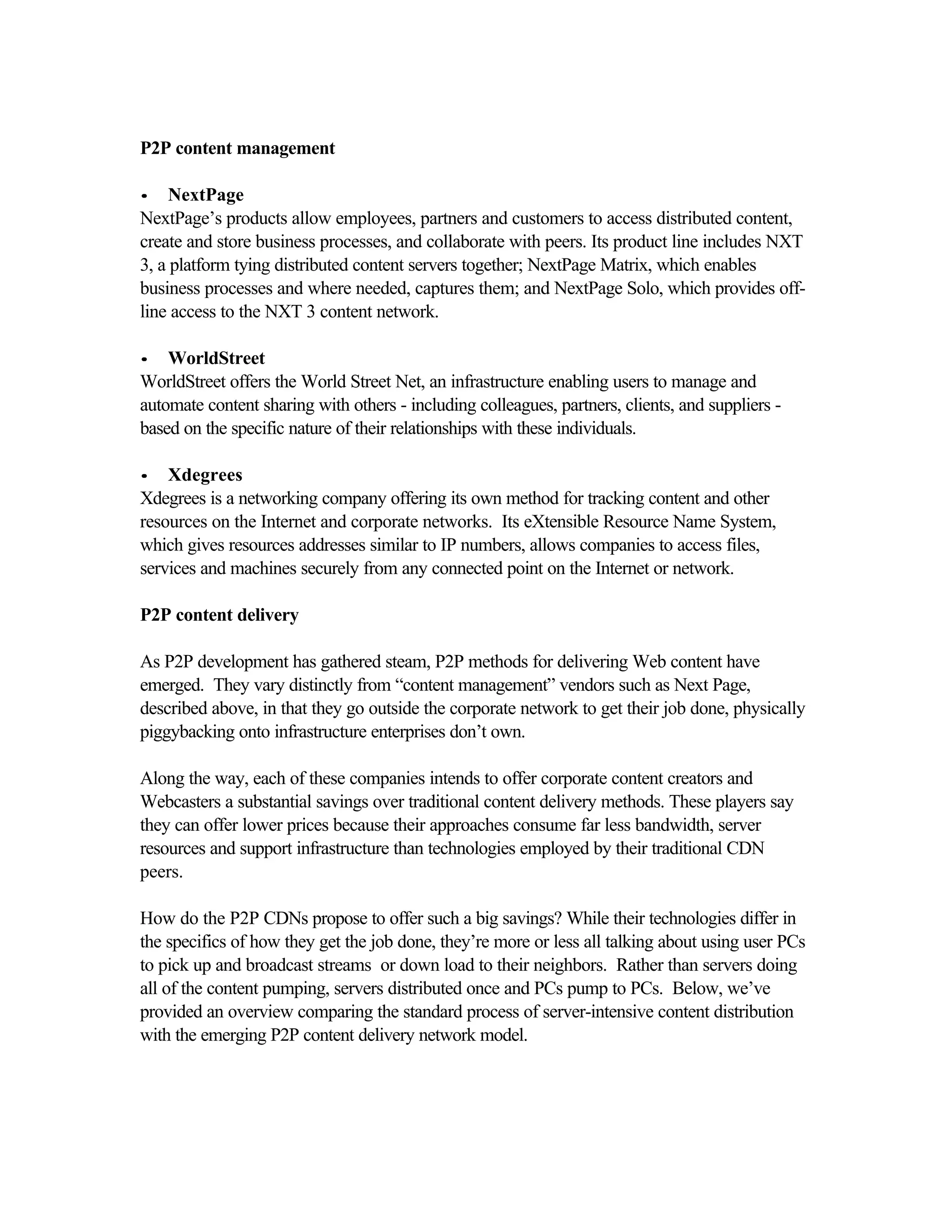 P2P content management
•• NextPage
NextPage’s products allow employees, partners and customers to access distributed content,
create and store business processes, and collaborate with peers. Its product line includes NXT
3, a platform tying distributed content servers together; NextPage Matrix, which enables
business processes and where needed, captures them; and NextPage Solo, which provides off-
line access to the NXT 3 content network.
•• WorldStreet
WorldStreet offers the World Street Net, an infrastructure enabling users to manage and
automate content sharing with others - including colleagues, partners, clients, and suppliers -
based on the specific nature of their relationships with these individuals.
•• Xdegrees
Xdegrees is a networking company offering its own method for tracking content and other
resources on the Internet and corporate networks. Its eXtensible Resource Name System,
which gives resources addresses similar to IP numbers, allows companies to access files,
services and machines securely from any connected point on the Internet or network.
P2P content delivery
As P2P development has gathered steam, P2P methods for delivering Web content have
emerged. They vary distinctly from “content management” vendors such as Next Page,
described above, in that they go outside the corporate network to get their job done, physically
piggybacking onto infrastructure enterprises don’t own.
Along the way, each of these companies intends to offer corporate content creators and
Webcasters a substantial savings over traditional content delivery methods. These players say
they can offer lower prices because their approaches consume far less bandwidth, server
resources and support infrastructure than technologies employed by their traditional CDN
peers.
How do the P2P CDNs propose to offer such a big savings? While their technologies differ in
the specifics of how they get the job done, they’re more or less all talking about using user PCs
to pick up and broadcast streams or down load to their neighbors. Rather than servers doing
all of the content pumping, servers distributed once and PCs pump to PCs. Below, we’ve
provided an overview comparing the standard process of server-intensive content distribution
with the emerging P2P content delivery network model.
 