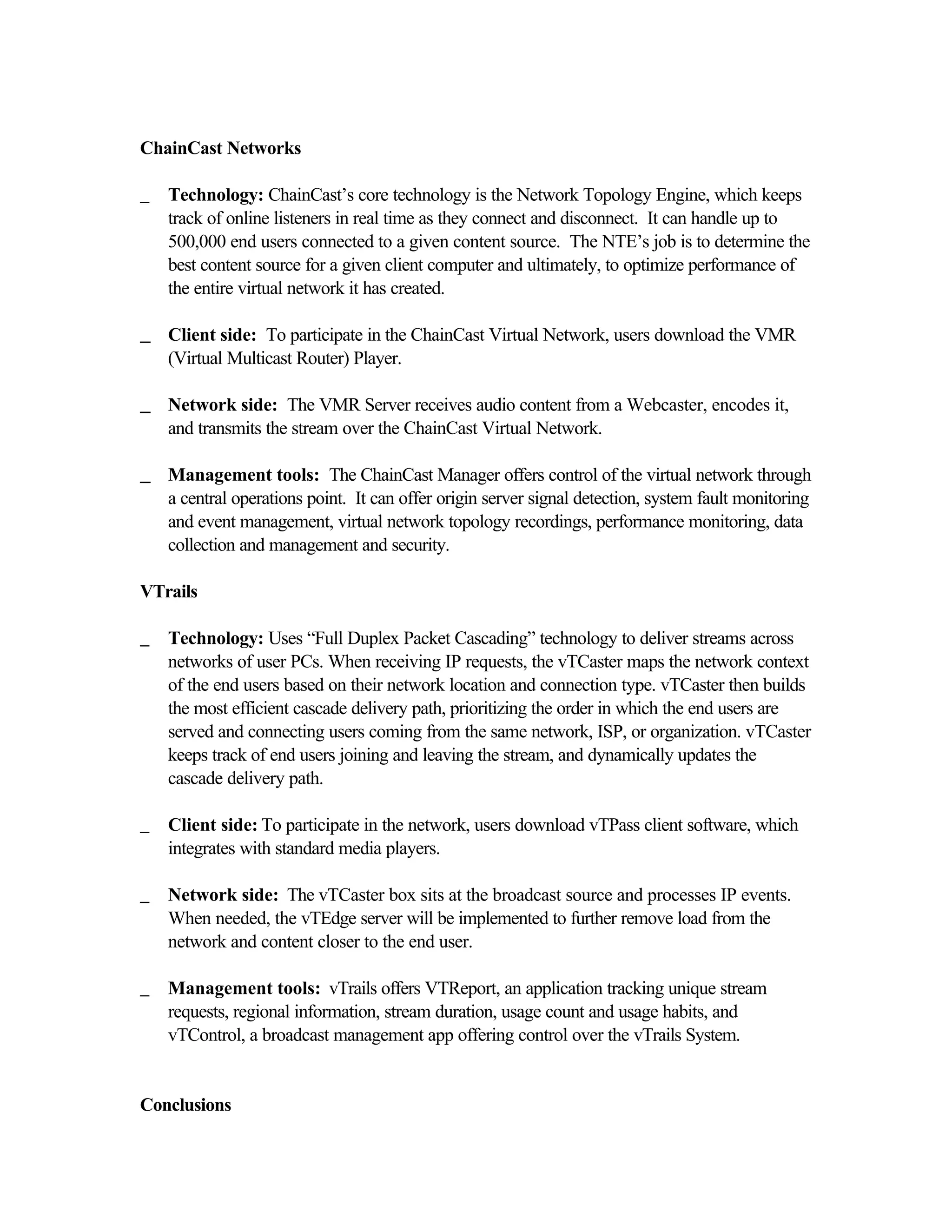 ChainCast Networks
_ Technology: ChainCast’s core technology is the Network Topology Engine, which keeps
track of online listeners in real time as they connect and disconnect. It can handle up to
500,000 end users connected to a given content source. The NTE’s job is to determine the
best content source for a given client computer and ultimately, to optimize performance of
the entire virtual network it has created.
__ Client side: To participate in the ChainCast Virtual Network, users download the VMR
(Virtual Multicast Router) Player.
__ Network side: The VMR Server receives audio content from a Webcaster, encodes it,
and transmits the stream over the ChainCast Virtual Network.
__ Management tools: The ChainCast Manager offers control of the virtual network through
a central operations point. It can offer origin server signal detection, system fault monitoring
and event management, virtual network topology recordings, performance monitoring, data
collection and management and security.
VTrails
_ Technology: Uses “Full Duplex Packet Cascading” technology to deliver streams across
networks of user PCs. When receiving IP requests, the vTCaster maps the network context
of the end users based on their network location and connection type. vTCaster then builds
the most efficient cascade delivery path, prioritizing the order in which the end users are
served and connecting users coming from the same network, ISP, or organization. vTCaster
keeps track of end users joining and leaving the stream, and dynamically updates the
cascade delivery path.
_ Client side: To participate in the network, users download vTPass client software, which
integrates with standard media players.
_ Network side: The vTCaster box sits at the broadcast source and processes IP events.
When needed, the vTEdge server will be implemented to further remove load from the
network and content closer to the end user.
_ Management tools: vTrails offers VTReport, an application tracking unique stream
requests, regional information, stream duration, usage count and usage habits, and
vTControl, a broadcast management app offering control over the vTrails System.
Conclusions
 