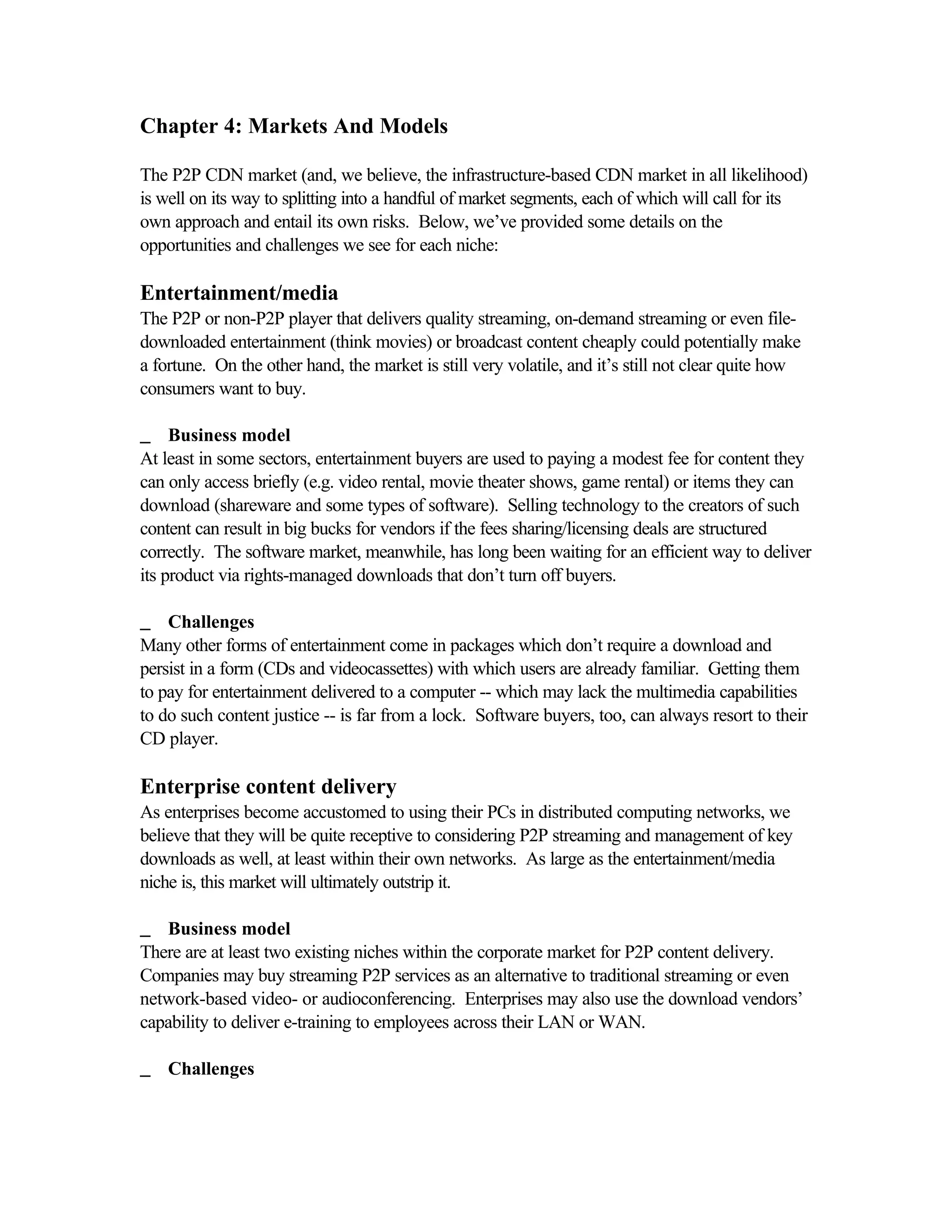 Chapter 4: Markets And Models
The P2P CDN market (and, we believe, the infrastructure-based CDN market in all likelihood)
is well on its way to splitting into a handful of market segments, each of which will call for its
own approach and entail its own risks. Below, we’ve provided some details on the
opportunities and challenges we see for each niche:
Entertainment/media
The P2P or non-P2P player that delivers quality streaming, on-demand streaming or even file-
downloaded entertainment (think movies) or broadcast content cheaply could potentially make
a fortune. On the other hand, the market is still very volatile, and it’s still not clear quite how
consumers want to buy.
__ Business model
At least in some sectors, entertainment buyers are used to paying a modest fee for content they
can only access briefly (e.g. video rental, movie theater shows, game rental) or items they can
download (shareware and some types of software). Selling technology to the creators of such
content can result in big bucks for vendors if the fees sharing/licensing deals are structured
correctly. The software market, meanwhile, has long been waiting for an efficient way to deliver
its product via rights-managed downloads that don’t turn off buyers.
__ Challenges
Many other forms of entertainment come in packages which don’t require a download and
persist in a form (CDs and videocassettes) with which users are already familiar. Getting them
to pay for entertainment delivered to a computer -- which may lack the multimedia capabilities
to do such content justice -- is far from a lock. Software buyers, too, can always resort to their
CD player.
Enterprise content delivery
As enterprises become accustomed to using their PCs in distributed computing networks, we
believe that they will be quite receptive to considering P2P streaming and management of key
downloads as well, at least within their own networks. As large as the entertainment/media
niche is, this market will ultimately outstrip it.
__ Business model
There are at least two existing niches within the corporate market for P2P content delivery.
Companies may buy streaming P2P services as an alternative to traditional streaming or even
network-based video- or audioconferencing. Enterprises may also use the download vendors’
capability to deliver e-training to employees across their LAN or WAN.
__ Challenges
 