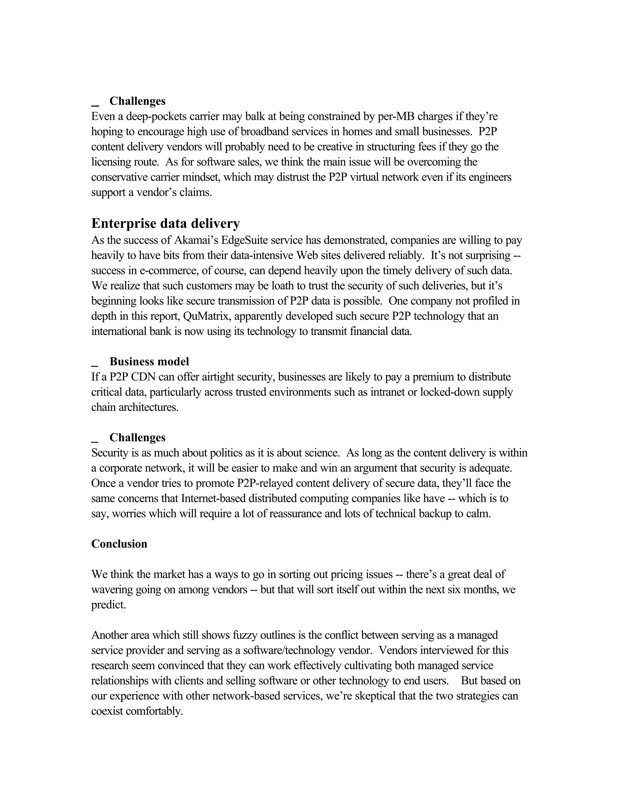 __ Challenges
Even a deep-pockets carrier may balk at being constrained by per-MB charges if they’re
hoping to encourage high use of broadband services in homes and small businesses. P2P
content delivery vendors will probably need to be creative in structuring fees if they go the
licensing route. As for software sales, we think the main issue will be overcoming the
conservative carrier mindset, which may distrust the P2P virtual network even if its engineers
support a vendor’s claims.
Enterprise data delivery
As the success of Akamai’s EdgeSuite service has demonstrated, companies are willing to pay
heavily to have bits from their data-intensive Web sites delivered reliably. It’s not surprising --
success in e-commerce, of course, can depend heavily upon the timely delivery of such data.
We realize that such customers may be loath to trust the security of such deliveries, but it’s
beginning looks like secure transmission of P2P data is possible. One company not profiled in
depth in this report, QuMatrix, apparently developed such secure P2P technology that an
international bank is now using its technology to transmit financial data.
__ Business model
If a P2P CDN can offer airtight security, businesses are likely to pay a premium to distribute
critical data, particularly across trusted environments such as intranet or locked-down supply
chain architectures.
__ Challenges
Security is as much about politics as it is about science. As long as the content delivery is within
a corporate network, it will be easier to make and win an argument that security is adequate.
Once a vendor tries to promote P2P-relayed content delivery of secure data, they’ll face the
same concerns that Internet-based distributed computing companies like have -- which is to
say, worries which will require a lot of reassurance and lots of technical backup to calm.
Conclusion
We think the market has a ways to go in sorting out pricing issues -- there’s a great deal of
wavering going on among vendors -- but that will sort itself out within the next six months, we
predict.
Another area which still shows fuzzy outlines is the conflict between serving as a managed
service provider and serving as a software/technology vendor. Vendors interviewed for this
research seem convinced that they can work effectively cultivating both managed service
relationships with clients and selling software or other technology to end users. But based on
our experience with other network-based services, we’re skeptical that the two strategies can
coexist comfortably.
 