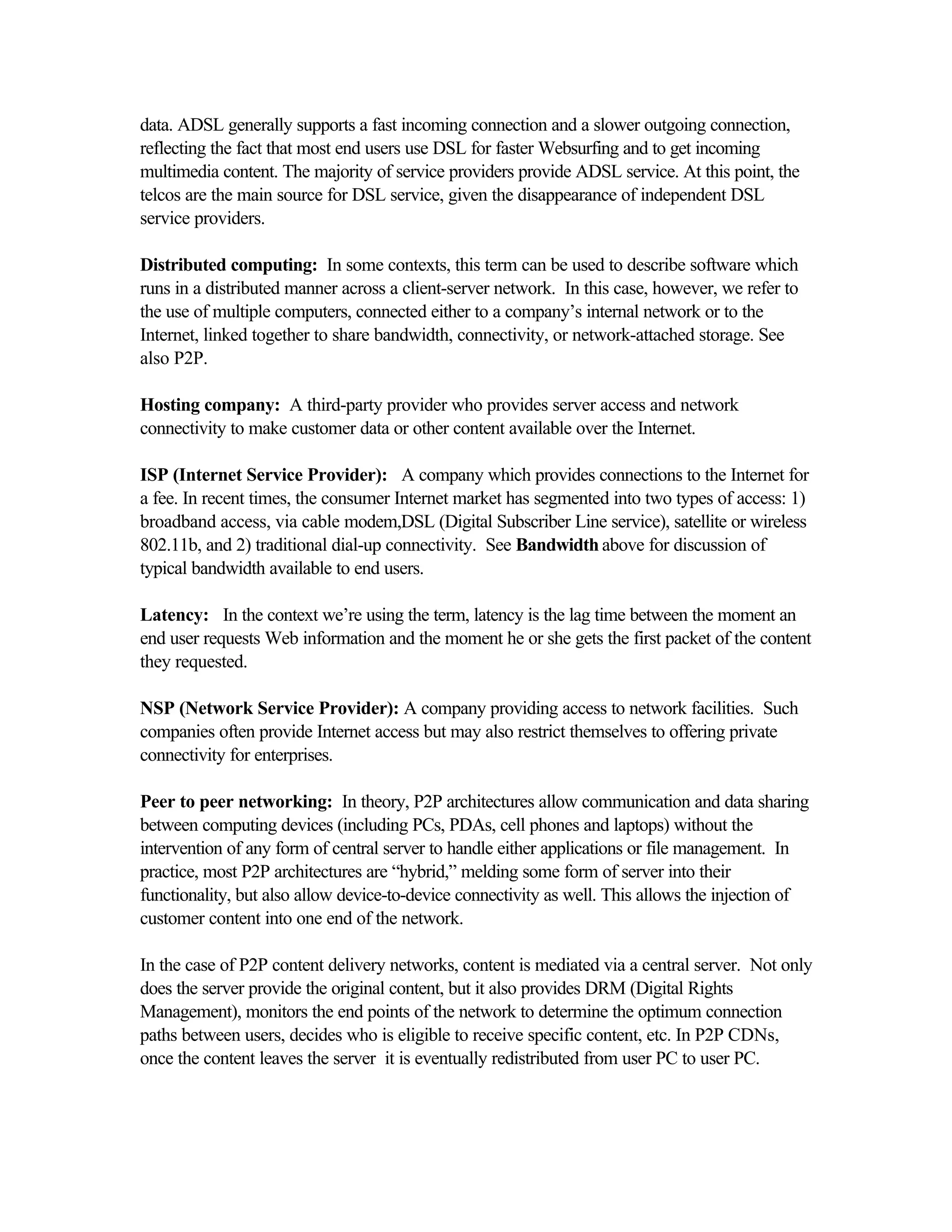 data. ADSL generally supports a fast incoming connection and a slower outgoing connection,
reflecting the fact that most end users use DSL for faster Websurfing and to get incoming
multimedia content. The majority of service providers provide ADSL service. At this point, the
telcos are the main source for DSL service, given the disappearance of independent DSL
service providers.
Distributed computing: In some contexts, this term can be used to describe software which
runs in a distributed manner across a client-server network. In this case, however, we refer to
the use of multiple computers, connected either to a company’s internal network or to the
Internet, linked together to share bandwidth, connectivity, or network-attached storage. See
also P2P.
Hosting company: A third-party provider who provides server access and network
connectivity to make customer data or other content available over the Internet.
ISP (Internet Service Provider): A company which provides connections to the Internet for
a fee. In recent times, the consumer Internet market has segmented into two types of access: 1)
broadband access, via cable modem,DSL (Digital Subscriber Line service), satellite or wireless
802.11b, and 2) traditional dial-up connectivity. See Bandwidth above for discussion of
typical bandwidth available to end users.
Latency: In the context we’re using the term, latency is the lag time between the moment an
end user requests Web information and the moment he or she gets the first packet of the content
they requested.
NSP (Network Service Provider): A company providing access to network facilities. Such
companies often provide Internet access but may also restrict themselves to offering private
connectivity for enterprises.
Peer to peer networking: In theory, P2P architectures allow communication and data sharing
between computing devices (including PCs, PDAs, cell phones and laptops) without the
intervention of any form of central server to handle either applications or file management. In
practice, most P2P architectures are “hybrid,” melding some form of server into their
functionality, but also allow device-to-device connectivity as well. This allows the injection of
customer content into one end of the network.
In the case of P2P content delivery networks, content is mediated via a central server. Not only
does the server provide the original content, but it also provides DRM (Digital Rights
Management), monitors the end points of the network to determine the optimum connection
paths between users, decides who is eligible to receive specific content, etc. In P2P CDNs,
once the content leaves the server it is eventually redistributed from user PC to user PC.
 