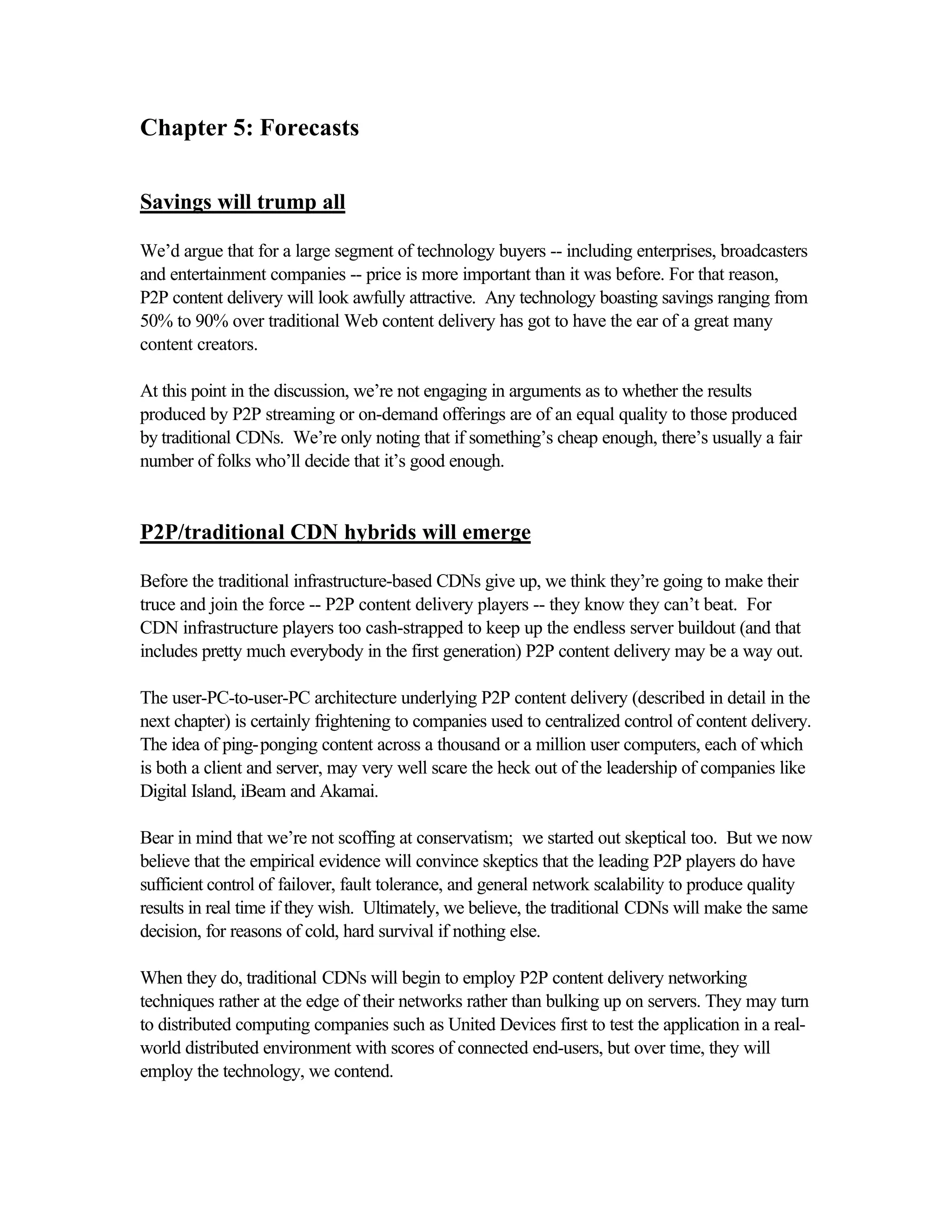 Chapter 5: Forecasts
Savings will trump all
We’d argue that for a large segment of technology buyers -- including enterprises, broadcasters
and entertainment companies -- price is more important than it was before. For that reason,
P2P content delivery will look awfully attractive. Any technology boasting savings ranging from
50% to 90% over traditional Web content delivery has got to have the ear of a great many
content creators.
At this point in the discussion, we’re not engaging in arguments as to whether the results
produced by P2P streaming or on-demand offerings are of an equal quality to those produced
by traditional CDNs. We’re only noting that if something’s cheap enough, there’s usually a fair
number of folks who’ll decide that it’s good enough.
P2P/traditional CDN hybrids will emerge
Before the traditional infrastructure-based CDNs give up, we think they’re going to make their
truce and join the force -- P2P content delivery players -- they know they can’t beat. For
CDN infrastructure players too cash-strapped to keep up the endless server buildout (and that
includes pretty much everybody in the first generation) P2P content delivery may be a way out.
The user-PC-to-user-PC architecture underlying P2P content delivery (described in detail in the
next chapter) is certainly frightening to companies used to centralized control of content delivery.
The idea of ping-ponging content across a thousand or a million user computers, each of which
is both a client and server, may very well scare the heck out of the leadership of companies like
Digital Island, iBeam and Akamai.
Bear in mind that we’re not scoffing at conservatism; we started out skeptical too. But we now
believe that the empirical evidence will convince skeptics that the leading P2P players do have
sufficient control of failover, fault tolerance, and general network scalability to produce quality
results in real time if they wish. Ultimately, we believe, the traditional CDNs will make the same
decision, for reasons of cold, hard survival if nothing else.
When they do, traditional CDNs will begin to employ P2P content delivery networking
techniques rather at the edge of their networks rather than bulking up on servers. They may turn
to distributed computing companies such as United Devices first to test the application in a real-
world distributed environment with scores of connected end-users, but over time, they will
employ the technology, we contend.
 