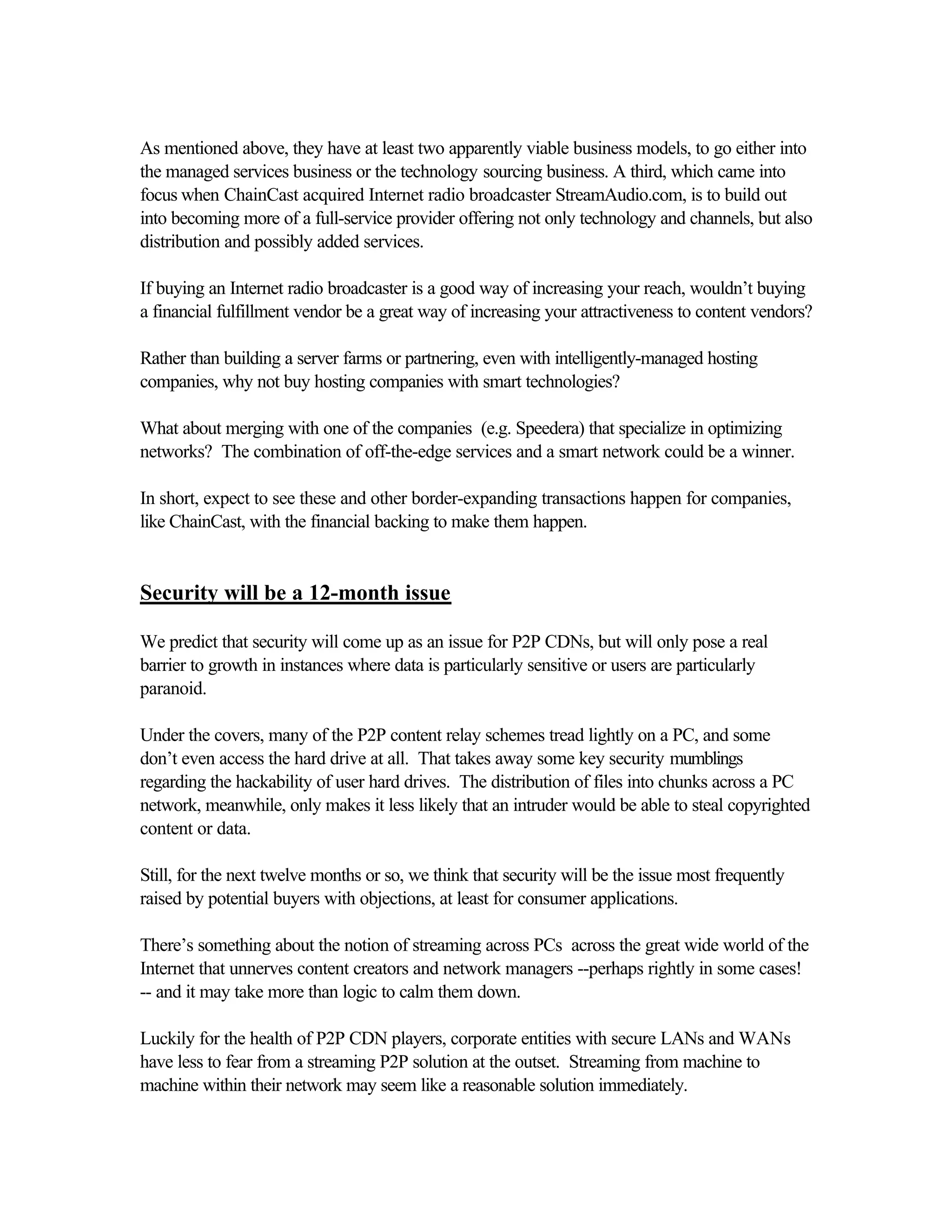 As mentioned above, they have at least two apparently viable business models, to go either into
the managed services business or the technology sourcing business. A third, which came into
focus when ChainCast acquired Internet radio broadcaster StreamAudio.com, is to build out
into becoming more of a full-service provider offering not only technology and channels, but also
distribution and possibly added services.
If buying an Internet radio broadcaster is a good way of increasing your reach, wouldn’t buying
a financial fulfillment vendor be a great way of increasing your attractiveness to content vendors?
Rather than building a server farms or partnering, even with intelligently-managed hosting
companies, why not buy hosting companies with smart technologies?
What about merging with one of the companies (e.g. Speedera) that specialize in optimizing
networks? The combination of off-the-edge services and a smart network could be a winner.
In short, expect to see these and other border-expanding transactions happen for companies,
like ChainCast, with the financial backing to make them happen.
Security will be a 12-month issue
We predict that security will come up as an issue for P2P CDNs, but will only pose a real
barrier to growth in instances where data is particularly sensitive or users are particularly
paranoid.
Under the covers, many of the P2P content relay schemes tread lightly on a PC, and some
don’t even access the hard drive at all. That takes away some key security mumblings
regarding the hackability of user hard drives. The distribution of files into chunks across a PC
network, meanwhile, only makes it less likely that an intruder would be able to steal copyrighted
content or data.
Still, for the next twelve months or so, we think that security will be the issue most frequently
raised by potential buyers with objections, at least for consumer applications.
There’s something about the notion of streaming across PCs across the great wide world of the
Internet that unnerves content creators and network managers --perhaps rightly in some cases!
-- and it may take more than logic to calm them down.
Luckily for the health of P2P CDN players, corporate entities with secure LANs and WANs
have less to fear from a streaming P2P solution at the outset. Streaming from machine to
machine within their network may seem like a reasonable solution immediately.
 