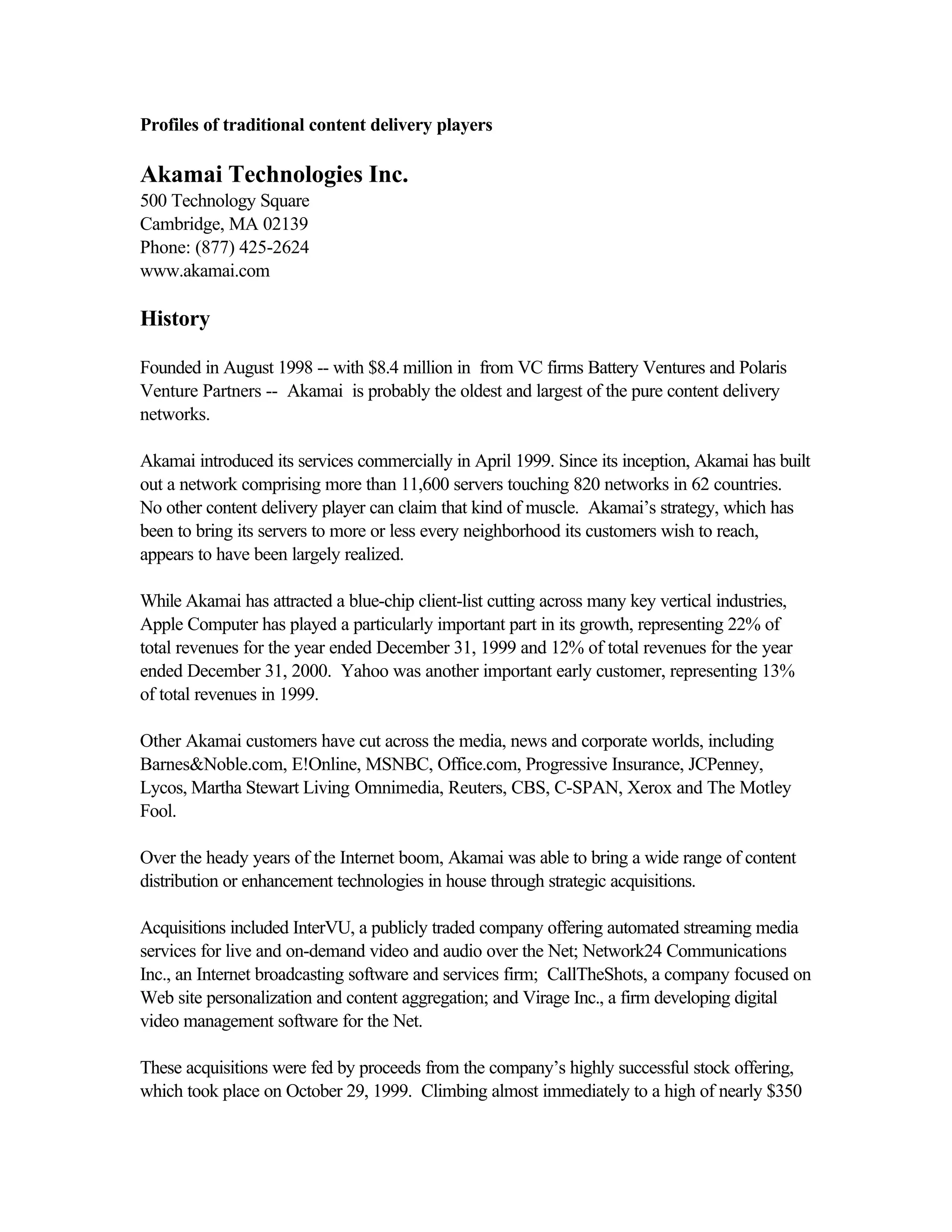 Profiles of traditional content delivery players
Akamai Technologies Inc.
500 Technology Square
Cambridge, MA 02139
Phone: (877) 425-2624
www.akamai.com
History
Founded in August 1998 -- with $8.4 million in from VC firms Battery Ventures and Polaris
Venture Partners -- Akamai is probably the oldest and largest of the pure content delivery
networks.
Akamai introduced its services commercially in April 1999. Since its inception, Akamai has built
out a network comprising more than 11,600 servers touching 820 networks in 62 countries.
No other content delivery player can claim that kind of muscle. Akamai’s strategy, which has
been to bring its servers to more or less every neighborhood its customers wish to reach,
appears to have been largely realized.
While Akamai has attracted a blue-chip client-list cutting across many key vertical industries,
Apple Computer has played a particularly important part in its growth, representing 22% of
total revenues for the year ended December 31, 1999 and 12% of total revenues for the year
ended December 31, 2000. Yahoo was another important early customer, representing 13%
of total revenues in 1999.
Other Akamai customers have cut across the media, news and corporate worlds, including
Barnes&Noble.com, E!Online, MSNBC, Office.com, Progressive Insurance, JCPenney,
Lycos, Martha Stewart Living Omnimedia, Reuters, CBS, C-SPAN, Xerox and The Motley
Fool.
Over the heady years of the Internet boom, Akamai was able to bring a wide range of content
distribution or enhancement technologies in house through strategic acquisitions.
Acquisitions included InterVU, a publicly traded company offering automated streaming media
services for live and on-demand video and audio over the Net; Network24 Communications
Inc., an Internet broadcasting software and services firm; CallTheShots, a company focused on
Web site personalization and content aggregation; and Virage Inc., a firm developing digital
video management software for the Net.
These acquisitions were fed by proceeds from the company’s highly successful stock offering,
which took place on October 29, 1999. Climbing almost immediately to a high of nearly $350
 