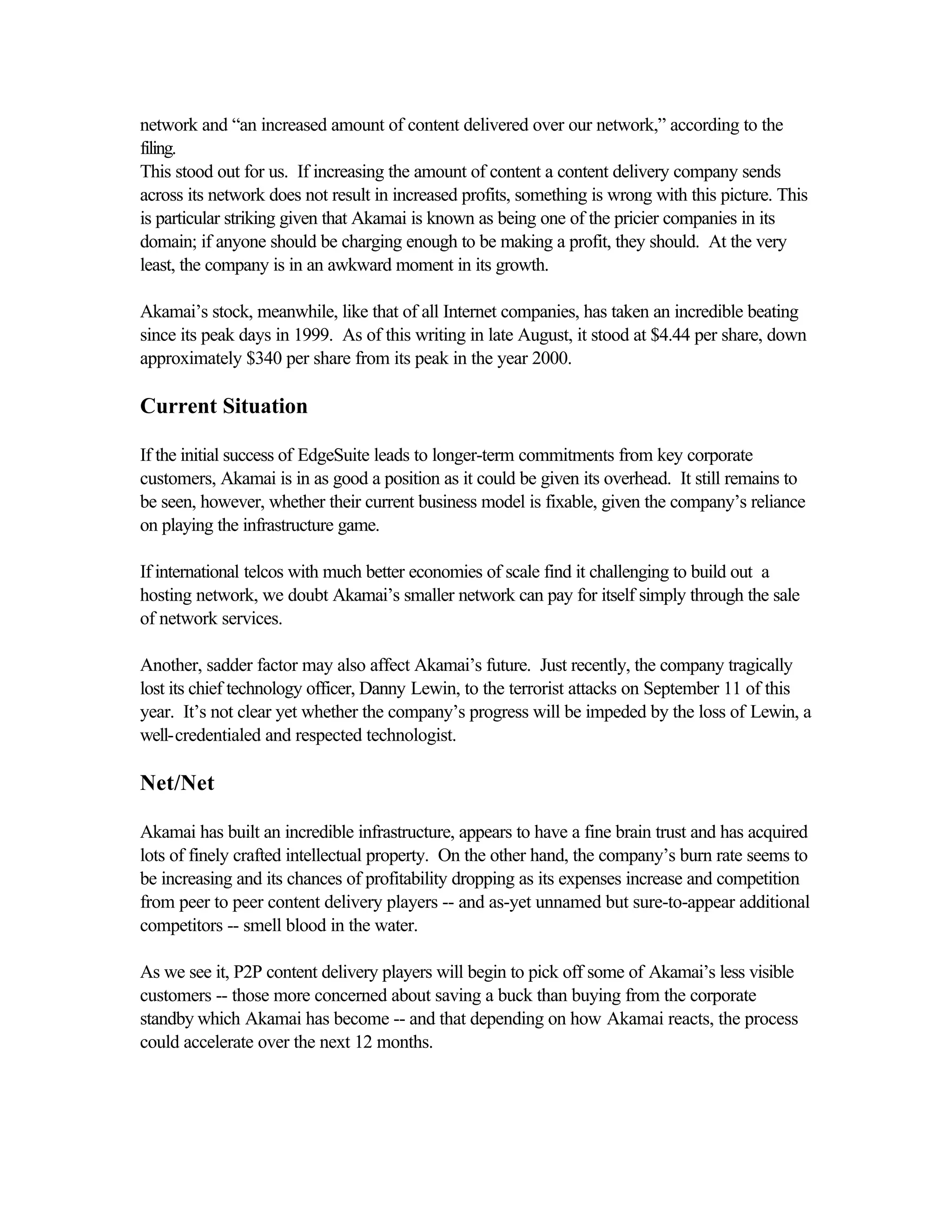 network and “an increased amount of content delivered over our network,” according to the
filing.
This stood out for us. If increasing the amount of content a content delivery company sends
across its network does not result in increased profits, something is wrong with this picture. This
is particular striking given that Akamai is known as being one of the pricier companies in its
domain; if anyone should be charging enough to be making a profit, they should. At the very
least, the company is in an awkward moment in its growth.
Akamai’s stock, meanwhile, like that of all Internet companies, has taken an incredible beating
since its peak days in 1999. As of this writing in late August, it stood at $4.44 per share, down
approximately $340 per share from its peak in the year 2000.
Current Situation
If the initial success of EdgeSuite leads to longer-term commitments from key corporate
customers, Akamai is in as good a position as it could be given its overhead. It still remains to
be seen, however, whether their current business model is fixable, given the company’s reliance
on playing the infrastructure game.
If international telcos with much better economies of scale find it challenging to build out a
hosting network, we doubt Akamai’s smaller network can pay for itself simply through the sale
of network services.
Another, sadder factor may also affect Akamai’s future. Just recently, the company tragically
lost its chief technology officer, Danny Lewin, to the terrorist attacks on September 11 of this
year. It’s not clear yet whether the company’s progress will be impeded by the loss of Lewin, a
well-credentialed and respected technologist.
Net/Net
Akamai has built an incredible infrastructure, appears to have a fine brain trust and has acquired
lots of finely crafted intellectual property. On the other hand, the company’s burn rate seems to
be increasing and its chances of profitability dropping as its expenses increase and competition
from peer to peer content delivery players -- and as-yet unnamed but sure-to-appear additional
competitors -- smell blood in the water.
As we see it, P2P content delivery players will begin to pick off some of Akamai’s less visible
customers -- those more concerned about saving a buck than buying from the corporate
standby which Akamai has become -- and that depending on how Akamai reacts, the process
could accelerate over the next 12 months.
 