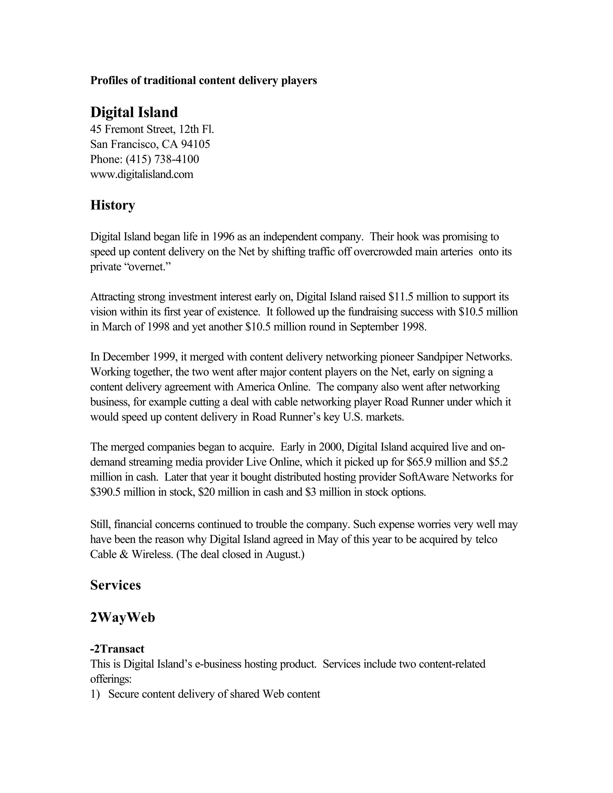 Profiles of traditional content delivery players
Digital Island
45 Fremont Street, 12th Fl.
San Francisco, CA 94105
Phone: (415) 738-4100
www.digitalisland.com
History
Digital Island began life in 1996 as an independent company. Their hook was promising to
speed up content delivery on the Net by shifting traffic off overcrowded main arteries onto its
private “overnet.”
Attracting strong investment interest early on, Digital Island raised $11.5 million to support its
vision within its first year of existence. It followed up the fundraising success with $10.5 million
in March of 1998 and yet another $10.5 million round in September 1998.
In December 1999, it merged with content delivery networking pioneer Sandpiper Networks.
Working together, the two went after major content players on the Net, early on signing a
content delivery agreement with America Online. The company also went after networking
business, for example cutting a deal with cable networking player Road Runner under which it
would speed up content delivery in Road Runner’s key U.S. markets.
The merged companies began to acquire. Early in 2000, Digital Island acquired live and on-
demand streaming media provider Live Online, which it picked up for $65.9 million and $5.2
million in cash. Later that year it bought distributed hosting provider SoftAware Networks for
$390.5 million in stock, $20 million in cash and $3 million in stock options.
Still, financial concerns continued to trouble the company. Such expense worries very well may
have been the reason why Digital Island agreed in May of this year to be acquired by telco
Cable & Wireless. (The deal closed in August.)
Services
2WayWeb
-2Transact
This is Digital Island’s e-business hosting product. Services include two content-related
offerings:
1) Secure content delivery of shared Web content
 