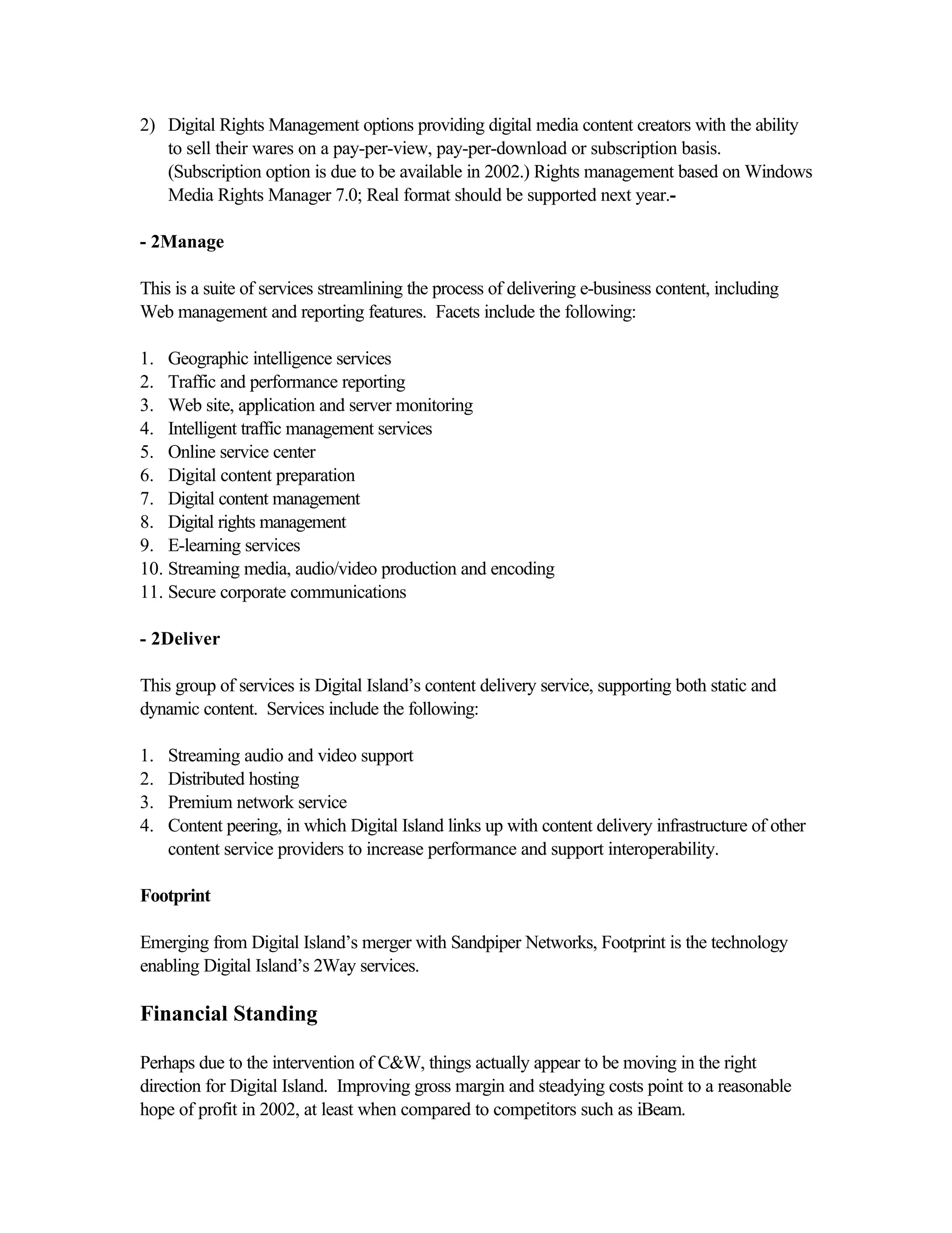 2) Digital Rights Management options providing digital media content creators with the ability
to sell their wares on a pay-per-view, pay-per-download or subscription basis.
(Subscription option is due to be available in 2002.) Rights management based on Windows
Media Rights Manager 7.0; Real format should be supported next year.-
- 2Manage
This is a suite of services streamlining the process of delivering e-business content, including
Web management and reporting features. Facets include the following:
1. Geographic intelligence services
2. Traffic and performance reporting
3. Web site, application and server monitoring
4. Intelligent traffic management services
5. Online service center
6. Digital content preparation
7. Digital content management
8. Digital rights management
9. E-learning services
10. Streaming media, audio/video production and encoding
11. Secure corporate communications
- 2Deliver
This group of services is Digital Island’s content delivery service, supporting both static and
dynamic content. Services include the following:
1. Streaming audio and video support
2. Distributed hosting
3. Premium network service
4. Content peering, in which Digital Island links up with content delivery infrastructure of other
content service providers to increase performance and support interoperability.
Footprint
Emerging from Digital Island’s merger with Sandpiper Networks, Footprint is the technology
enabling Digital Island’s 2Way services.
Financial Standing
Perhaps due to the intervention of C&W, things actually appear to be moving in the right
direction for Digital Island. Improving gross margin and steadying costs point to a reasonable
hope of profit in 2002, at least when compared to competitors such as iBeam.
 