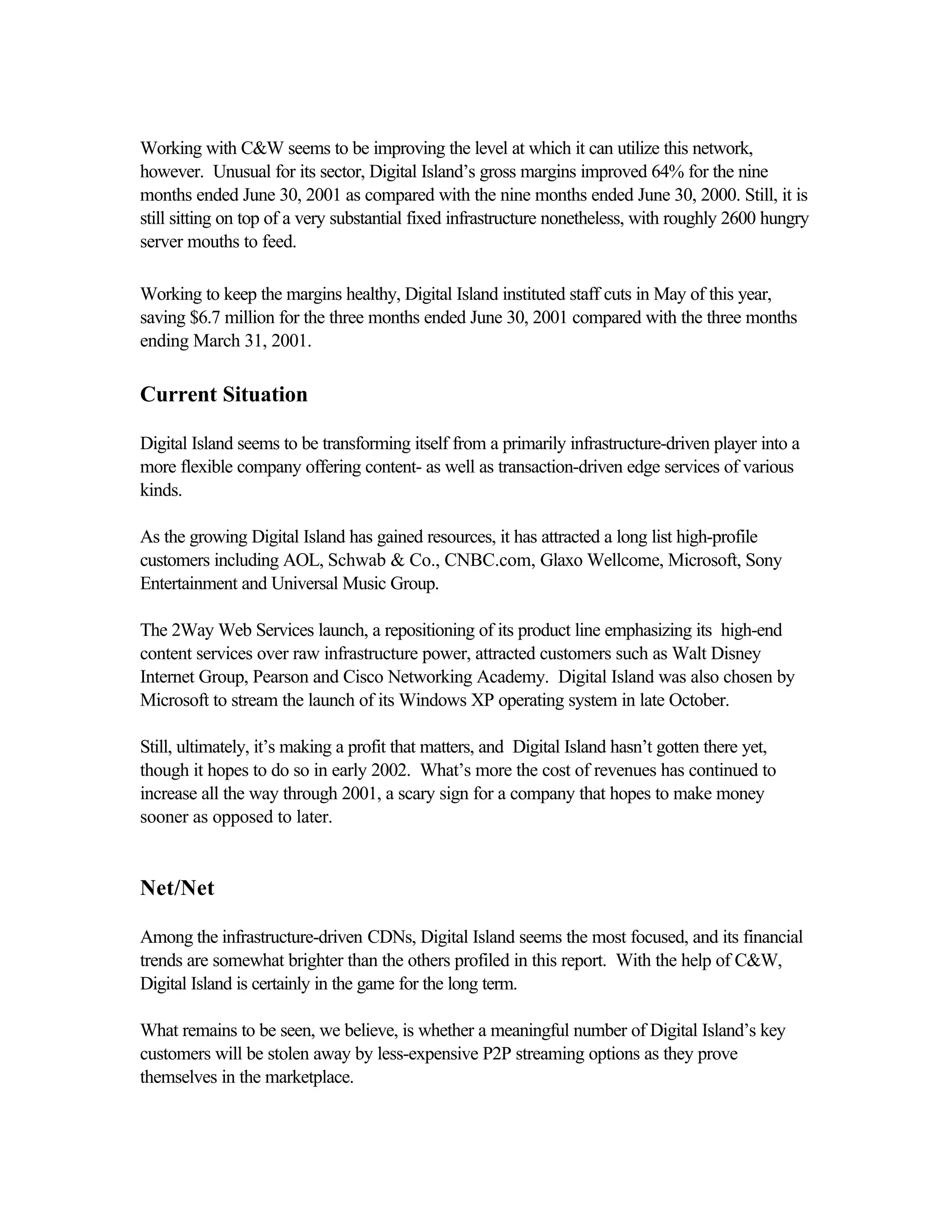 Working with C&W seems to be improving the level at which it can utilize this network,
however. Unusual for its sector, Digital Island’s gross margins improved 64% for the nine
months ended June 30, 2001 as compared with the nine months ended June 30, 2000. Still, it is
still sitting on top of a very substantial fixed infrastructure nonetheless, with roughly 2600 hungry
server mouths to feed.
Working to keep the margins healthy, Digital Island instituted staff cuts in May of this year,
saving $6.7 million for the three months ended June 30, 2001 compared with the three months
ending March 31, 2001.
Current Situation
Digital Island seems to be transforming itself from a primarily infrastructure-driven player into a
more flexible company offering content- as well as transaction-driven edge services of various
kinds.
As the growing Digital Island has gained resources, it has attracted a long list high-profile
customers including AOL, Schwab & Co., CNBC.com, Glaxo Wellcome, Microsoft, Sony
Entertainment and Universal Music Group.
The 2Way Web Services launch, a repositioning of its product line emphasizing its high-end
content services over raw infrastructure power, attracted customers such as Walt Disney
Internet Group, Pearson and Cisco Networking Academy. Digital Island was also chosen by
Microsoft to stream the launch of its Windows XP operating system in late October.
Still, ultimately, it’s making a profit that matters, and Digital Island hasn’t gotten there yet,
though it hopes to do so in early 2002. What’s more the cost of revenues has continued to
increase all the way through 2001, a scary sign for a company that hopes to make money
sooner as opposed to later.
Net/Net
Among the infrastructure-driven CDNs, Digital Island seems the most focused, and its financial
trends are somewhat brighter than the others profiled in this report. With the help of C&W,
Digital Island is certainly in the game for the long term.
What remains to be seen, we believe, is whether a meaningful number of Digital Island’s key
customers will be stolen away by less-expensive P2P streaming options as they prove
themselves in the marketplace.
 