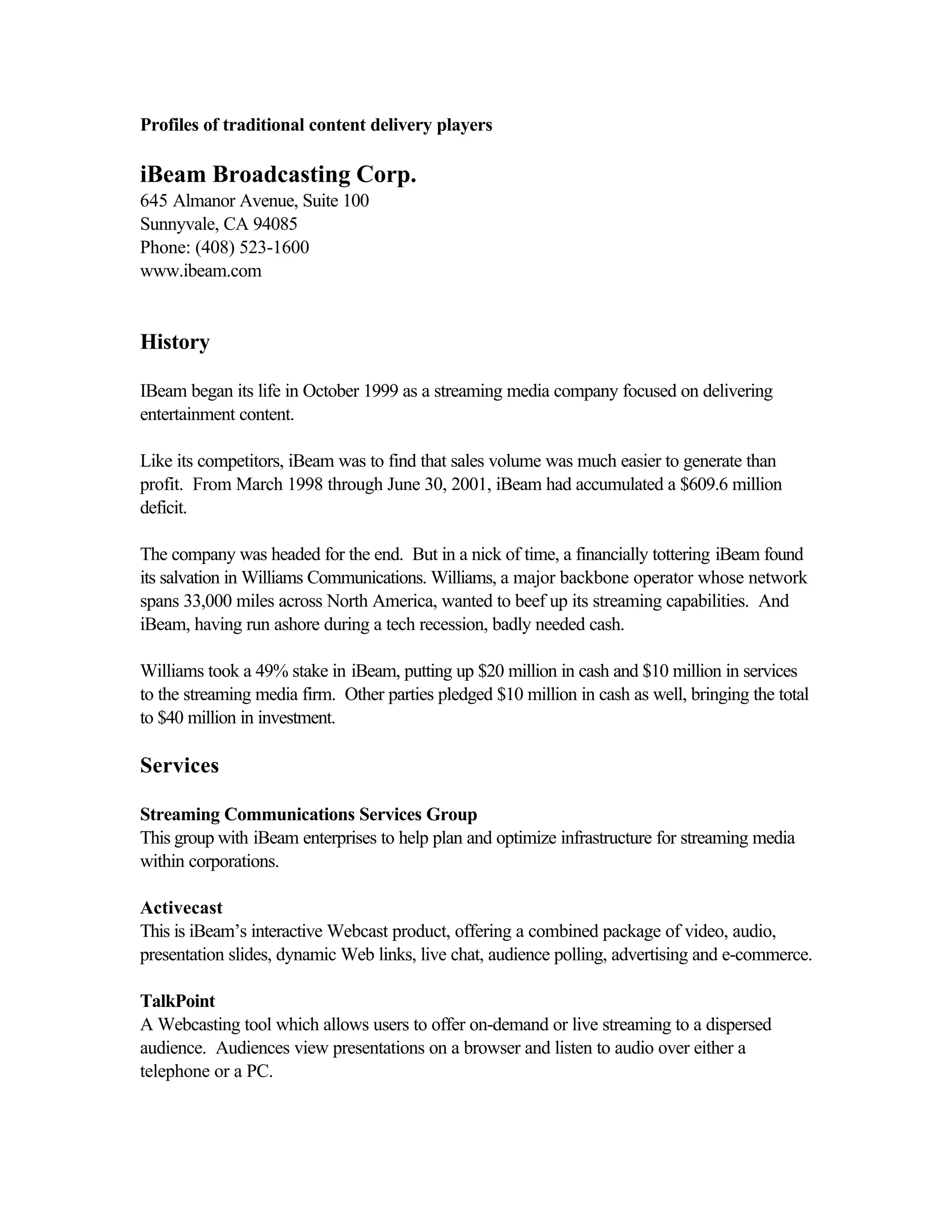 Profiles of traditional content delivery players
iBeam Broadcasting Corp.
645 Almanor Avenue, Suite 100
Sunnyvale, CA 94085
Phone: (408) 523-1600
www.ibeam.com
History
IBeam began its life in October 1999 as a streaming media company focused on delivering
entertainment content.
Like its competitors, iBeam was to find that sales volume was much easier to generate than
profit. From March 1998 through June 30, 2001, iBeam had accumulated a $609.6 million
deficit.
The company was headed for the end. But in a nick of time, a financially tottering iBeam found
its salvation in Williams Communications. Williams, a major backbone operator whose network
spans 33,000 miles across North America, wanted to beef up its streaming capabilities. And
iBeam, having run ashore during a tech recession, badly needed cash.
Williams took a 49% stake in iBeam, putting up $20 million in cash and $10 million in services
to the streaming media firm. Other parties pledged $10 million in cash as well, bringing the total
to $40 million in investment.
Services
Streaming Communications Services Group
This group with iBeam enterprises to help plan and optimize infrastructure for streaming media
within corporations.
Activecast
This is iBeam’s interactive Webcast product, offering a combined package of video, audio,
presentation slides, dynamic Web links, live chat, audience polling, advertising and e-commerce.
TalkPoint
A Webcasting tool which allows users to offer on-demand or live streaming to a dispersed
audience. Audiences view presentations on a browser and listen to audio over either a
telephone or a PC.
 