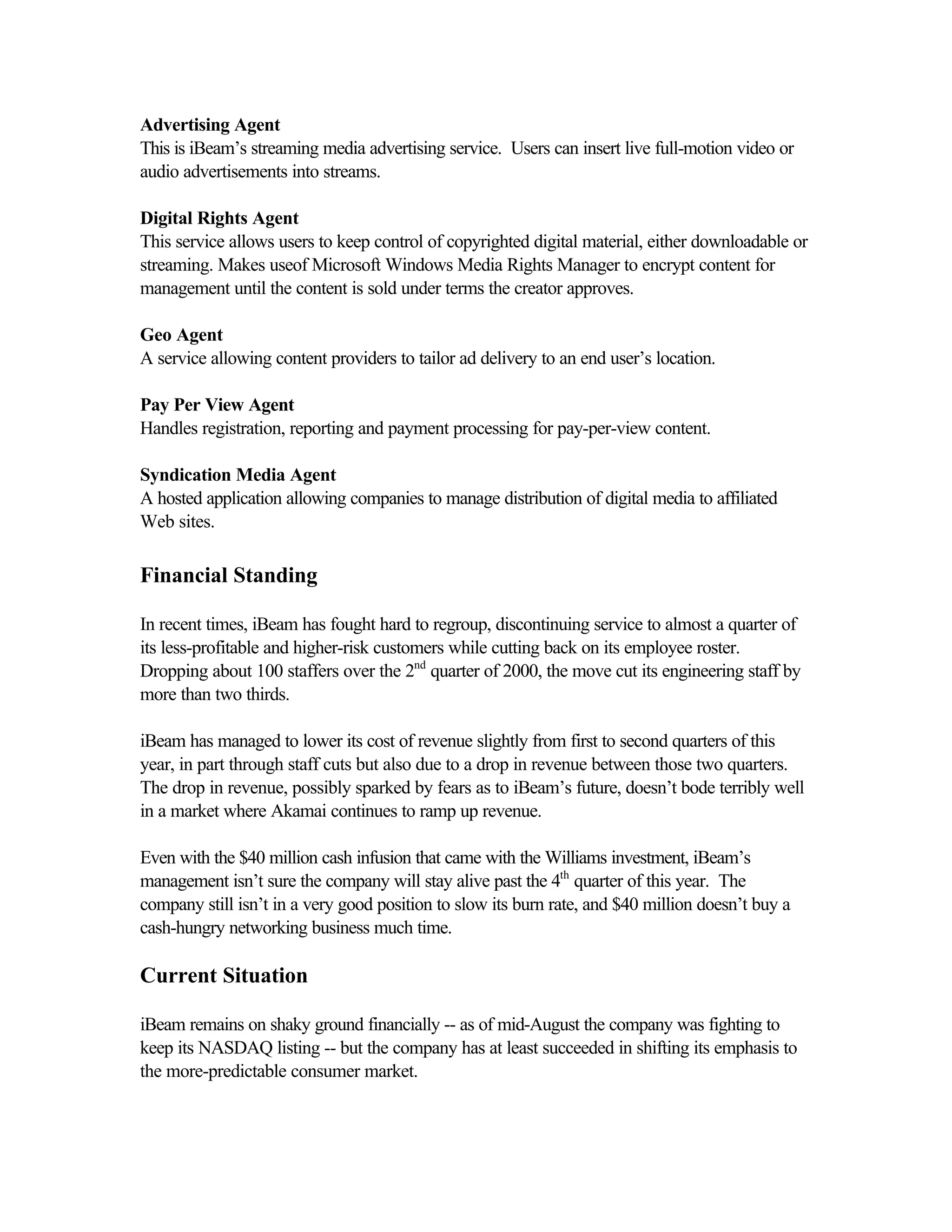 Advertising Agent
This is iBeam’s streaming media advertising service. Users can insert live full-motion video or
audio advertisements into streams.
Digital Rights Agent
This service allows users to keep control of copyrighted digital material, either downloadable or
streaming. Makes useof Microsoft Windows Media Rights Manager to encrypt content for
management until the content is sold under terms the creator approves.
Geo Agent
A service allowing content providers to tailor ad delivery to an end user’s location.
Pay Per View Agent
Handles registration, reporting and payment processing for pay-per-view content.
Syndication Media Agent
A hosted application allowing companies to manage distribution of digital media to affiliated
Web sites.
Financial Standing
In recent times, iBeam has fought hard to regroup, discontinuing service to almost a quarter of
its less-profitable and higher-risk customers while cutting back on its employee roster.
Dropping about 100 staffers over the 2nd
quarter of 2000, the move cut its engineering staff by
more than two thirds.
iBeam has managed to lower its cost of revenue slightly from first to second quarters of this
year, in part through staff cuts but also due to a drop in revenue between those two quarters.
The drop in revenue, possibly sparked by fears as to iBeam’s future, doesn’t bode terribly well
in a market where Akamai continues to ramp up revenue.
Even with the $40 million cash infusion that came with the Williams investment, iBeam’s
management isn’t sure the company will stay alive past the 4th
quarter of this year. The
company still isn’t in a very good position to slow its burn rate, and $40 million doesn’t buy a
cash-hungry networking business much time.
Current Situation
iBeam remains on shaky ground financially -- as of mid-August the company was fighting to
keep its NASDAQ listing -- but the company has at least succeeded in shifting its emphasis to
the more-predictable consumer market.
 