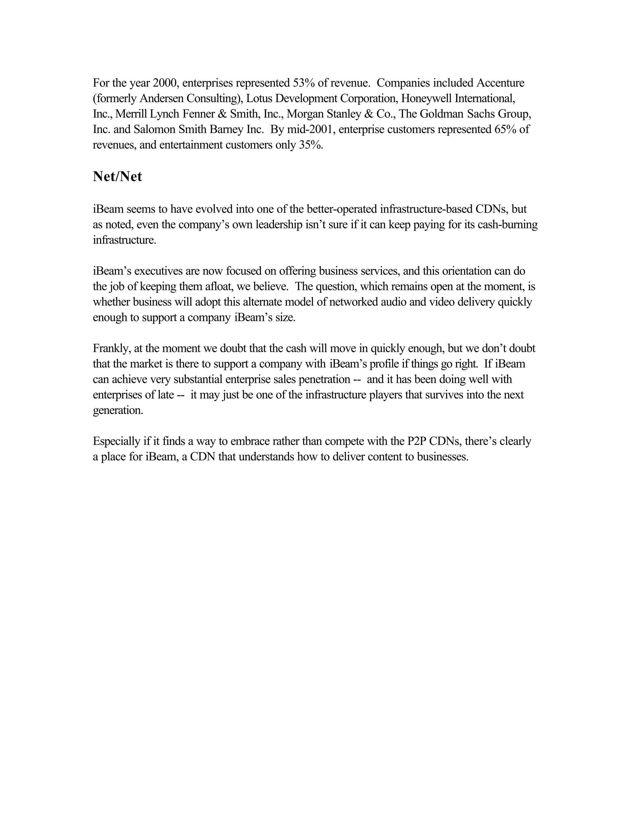 For the year 2000, enterprises represented 53% of revenue. Companies included Accenture
(formerly Andersen Consulting), Lotus Development Corporation, Honeywell International,
Inc., Merrill Lynch Fenner & Smith, Inc., Morgan Stanley & Co., The Goldman Sachs Group,
Inc. and Salomon Smith Barney Inc. By mid-2001, enterprise customers represented 65% of
revenues, and entertainment customers only 35%.
Net/Net
iBeam seems to have evolved into one of the better-operated infrastructure-based CDNs, but
as noted, even the company’s own leadership isn’t sure if it can keep paying for its cash-burning
infrastructure.
iBeam’s executives are now focused on offering business services, and this orientation can do
the job of keeping them afloat, we believe. The question, which remains open at the moment, is
whether business will adopt this alternate model of networked audio and video delivery quickly
enough to support a company iBeam’s size.
Frankly, at the moment we doubt that the cash will move in quickly enough, but we don’t doubt
that the market is there to support a company with iBeam’s profile if things go right. If iBeam
can achieve very substantial enterprise sales penetration -- and it has been doing well with
enterprises of late -- it may just be one of the infrastructure players that survives into the next
generation.
Especially if it finds a way to embrace rather than compete with the P2P CDNs, there’s clearly
a place for iBeam, a CDN that understands how to deliver content to businesses.
 