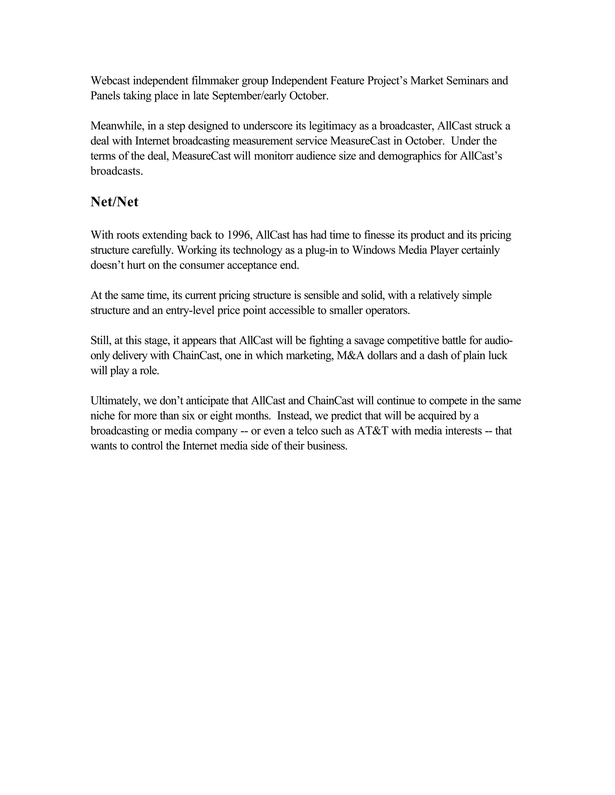 Webcast independent filmmaker group Independent Feature Project’s Market Seminars and
Panels taking place in late September/early October.
Meanwhile, in a step designed to underscore its legitimacy as a broadcaster, AllCast struck a
deal with Internet broadcasting measurement service MeasureCast in October. Under the
terms of the deal, MeasureCast will monitorr audience size and demographics for AllCast’s
broadcasts.
Net/Net
With roots extending back to 1996, AllCast has had time to finesse its product and its pricing
structure carefully. Working its technology as a plug-in to Windows Media Player certainly
doesn’t hurt on the consumer acceptance end.
At the same time, its current pricing structure is sensible and solid, with a relatively simple
structure and an entry-level price point accessible to smaller operators.
Still, at this stage, it appears that AllCast will be fighting a savage competitive battle for audio-
only delivery with ChainCast, one in which marketing, M&A dollars and a dash of plain luck
will play a role.
Ultimately, we don’t anticipate that AllCast and ChainCast will continue to compete in the same
niche for more than six or eight months. Instead, we predict that will be acquired by a
broadcasting or media company -- or even a telco such as AT&T with media interests -- that
wants to control the Internet media side of their business.
 