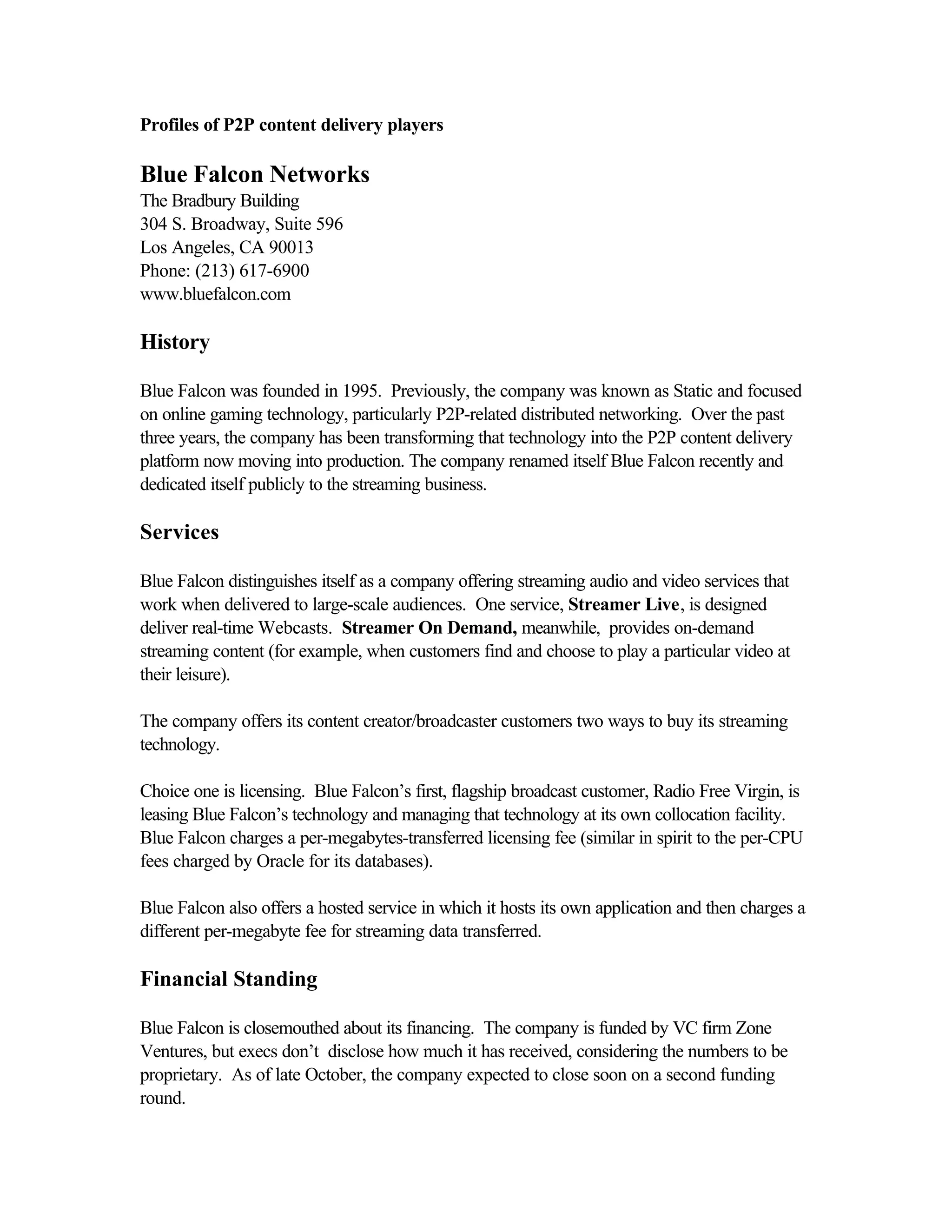 Profiles of P2P content delivery players
Blue Falcon Networks
The Bradbury Building
304 S. Broadway, Suite 596
Los Angeles, CA 90013
Phone: (213) 617-6900
www.bluefalcon.com
History
Blue Falcon was founded in 1995. Previously, the company was known as Static and focused
on online gaming technology, particularly P2P-related distributed networking. Over the past
three years, the company has been transforming that technology into the P2P content delivery
platform now moving into production. The company renamed itself Blue Falcon recently and
dedicated itself publicly to the streaming business.
Services
Blue Falcon distinguishes itself as a company offering streaming audio and video services that
work when delivered to large-scale audiences. One service, Streamer Live, is designed
deliver real-time Webcasts. Streamer On Demand, meanwhile, provides on-demand
streaming content (for example, when customers find and choose to play a particular video at
their leisure).
The company offers its content creator/broadcaster customers two ways to buy its streaming
technology.
Choice one is licensing. Blue Falcon’s first, flagship broadcast customer, Radio Free Virgin, is
leasing Blue Falcon’s technology and managing that technology at its own collocation facility.
Blue Falcon charges a per-megabytes-transferred licensing fee (similar in spirit to the per-CPU
fees charged by Oracle for its databases).
Blue Falcon also offers a hosted service in which it hosts its own application and then charges a
different per-megabyte fee for streaming data transferred.
Financial Standing
Blue Falcon is closemouthed about its financing. The company is funded by VC firm Zone
Ventures, but execs don’t disclose how much it has received, considering the numbers to be
proprietary. As of late October, the company expected to close soon on a second funding
round.
 