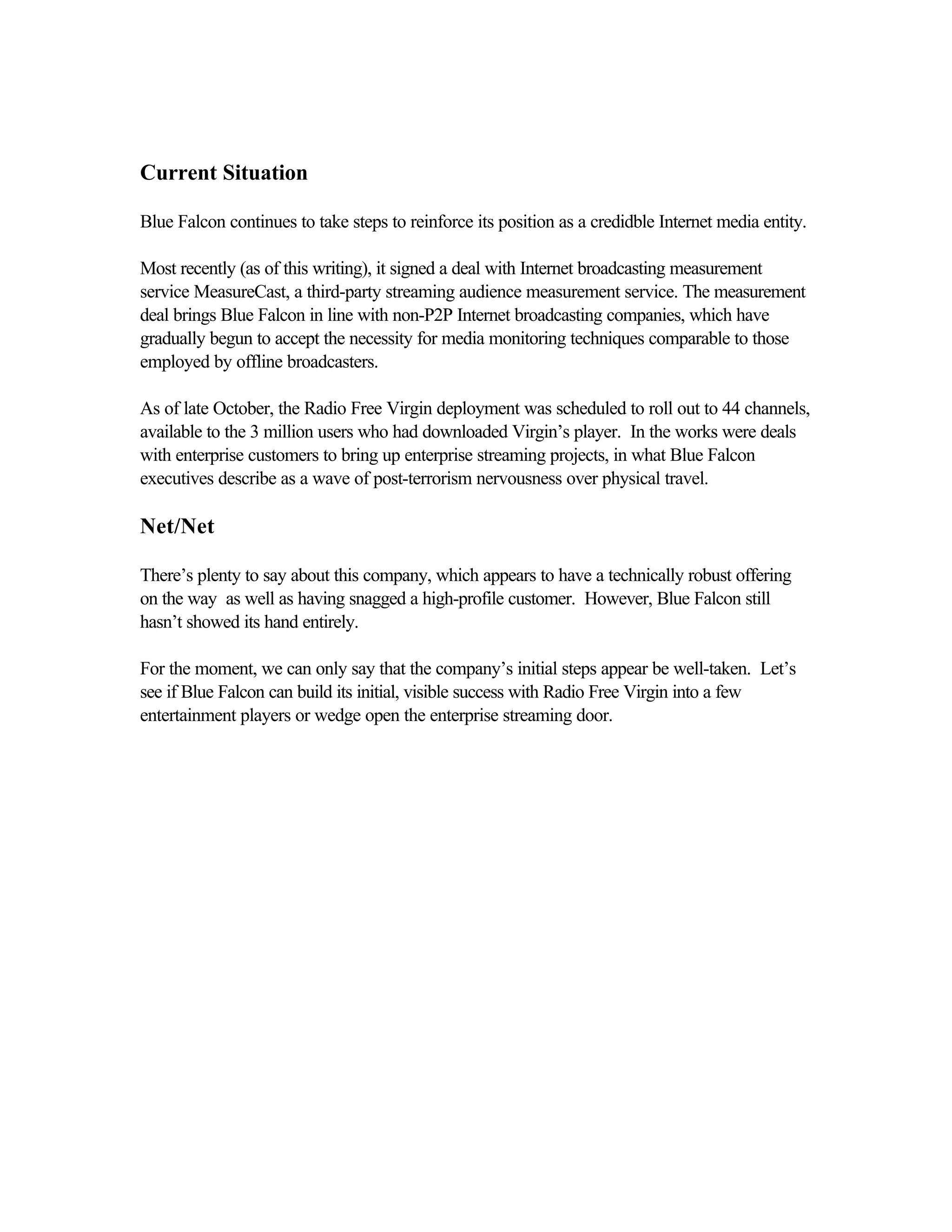 Current Situation
Blue Falcon continues to take steps to reinforce its position as a credidble Internet media entity.
Most recently (as of this writing), it signed a deal with Internet broadcasting measurement
service MeasureCast, a third-party streaming audience measurement service. The measurement
deal brings Blue Falcon in line with non-P2P Internet broadcasting companies, which have
gradually begun to accept the necessity for media monitoring techniques comparable to those
employed by offline broadcasters.
As of late October, the Radio Free Virgin deployment was scheduled to roll out to 44 channels,
available to the 3 million users who had downloaded Virgin’s player. In the works were deals
with enterprise customers to bring up enterprise streaming projects, in what Blue Falcon
executives describe as a wave of post-terrorism nervousness over physical travel.
Net/Net
There’s plenty to say about this company, which appears to have a technically robust offering
on the way as well as having snagged a high-profile customer. However, Blue Falcon still
hasn’t showed its hand entirely.
For the moment, we can only say that the company’s initial steps appear be well-taken. Let’s
see if Blue Falcon can build its initial, visible success with Radio Free Virgin into a few
entertainment players or wedge open the enterprise streaming door.
 