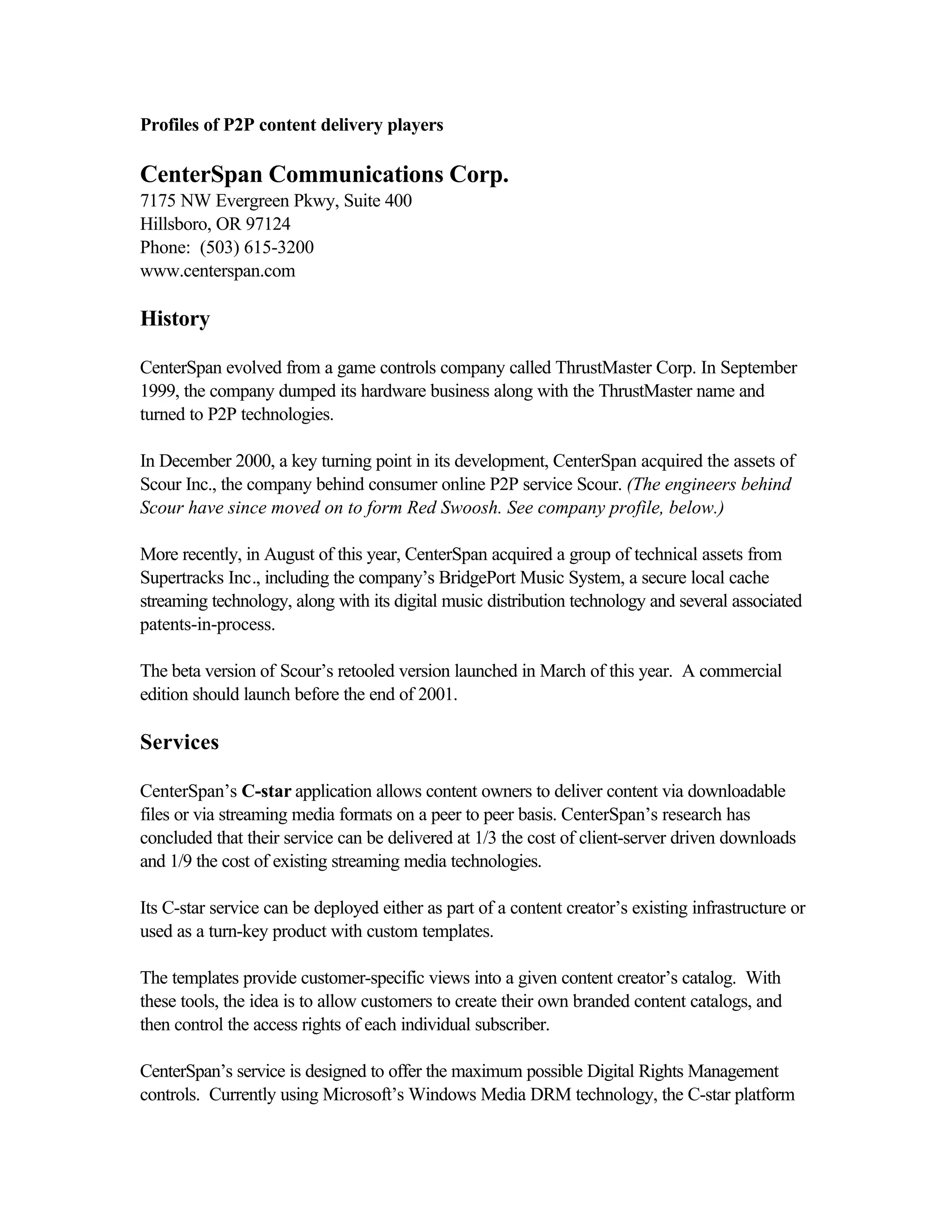 Profiles of P2P content delivery players
CenterSpan Communications Corp.
7175 NW Evergreen Pkwy, Suite 400
Hillsboro, OR 97124
Phone: (503) 615-3200
www.centerspan.com
History
CenterSpan evolved from a game controls company called ThrustMaster Corp. In September
1999, the company dumped its hardware business along with the ThrustMaster name and
turned to P2P technologies.
In December 2000, a key turning point in its development, CenterSpan acquired the assets of
Scour Inc., the company behind consumer online P2P service Scour. (The engineers behind
Scour have since moved on to form Red Swoosh. See company profile, below.)
More recently, in August of this year, CenterSpan acquired a group of technical assets from
Supertracks Inc., including the company’s BridgePort Music System, a secure local cache
streaming technology, along with its digital music distribution technology and several associated
patents-in-process.
The beta version of Scour’s retooled version launched in March of this year. A commercial
edition should launch before the end of 2001.
Services
CenterSpan’s C-star application allows content owners to deliver content via downloadable
files or via streaming media formats on a peer to peer basis. CenterSpan’s research has
concluded that their service can be delivered at 1/3 the cost of client-server driven downloads
and 1/9 the cost of existing streaming media technologies.
Its C-star service can be deployed either as part of a content creator’s existing infrastructure or
used as a turn-key product with custom templates.
The templates provide customer-specific views into a given content creator’s catalog. With
these tools, the idea is to allow customers to create their own branded content catalogs, and
then control the access rights of each individual subscriber.
CenterSpan’s service is designed to offer the maximum possible Digital Rights Management
controls. Currently using Microsoft’s Windows Media DRM technology, the C-star platform
 