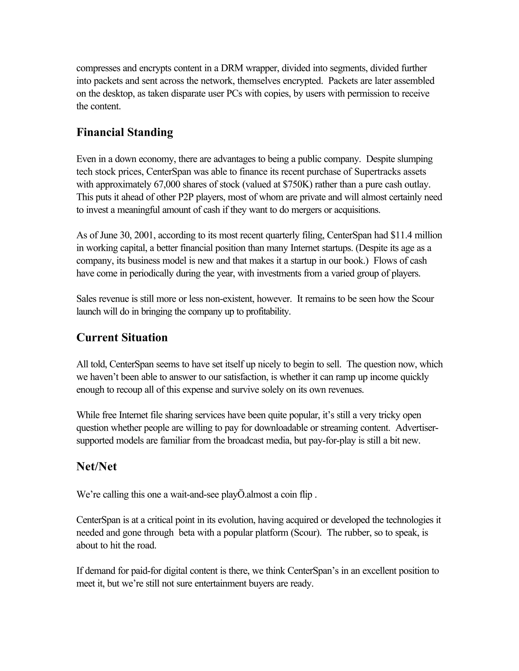 compresses and encrypts content in a DRM wrapper, divided into segments, divided further
into packets and sent across the network, themselves encrypted. Packets are later assembled
on the desktop, as taken disparate user PCs with copies, by users with permission to receive
the content.
Financial Standing
Even in a down economy, there are advantages to being a public company. Despite slumping
tech stock prices, CenterSpan was able to finance its recent purchase of Supertracks assets
with approximately 67,000 shares of stock (valued at $750K) rather than a pure cash outlay.
This puts it ahead of other P2P players, most of whom are private and will almost certainly need
to invest a meaningful amount of cash if they want to do mergers or acquisitions.
As of June 30, 2001, according to its most recent quarterly filing, CenterSpan had $11.4 million
in working capital, a better financial position than many Internet startups. (Despite its age as a
company, its business model is new and that makes it a startup in our book.) Flows of cash
have come in periodically during the year, with investments from a varied group of players.
Sales revenue is still more or less non-existent, however. It remains to be seen how the Scour
launch will do in bringing the company up to profitability.
Current Situation
All told, CenterSpan seems to have set itself up nicely to begin to sell. The question now, which
we haven’t been able to answer to our satisfaction, is whether it can ramp up income quickly
enough to recoup all of this expense and survive solely on its own revenues.
While free Internet file sharing services have been quite popular, it’s still a very tricky open
question whether people are willing to pay for downloadable or streaming content. Advertiser-
supported models are familiar from the broadcast media, but pay-for-play is still a bit new.
Net/Net
We’re calling this one a wait-and-see playÖ.almost a coin flip .
CenterSpan is at a critical point in its evolution, having acquired or developed the technologies it
needed and gone through beta with a popular platform (Scour). The rubber, so to speak, is
about to hit the road.
If demand for paid-for digital content is there, we think CenterSpan’s in an excellent position to
meet it, but we’re still not sure entertainment buyers are ready.
 
