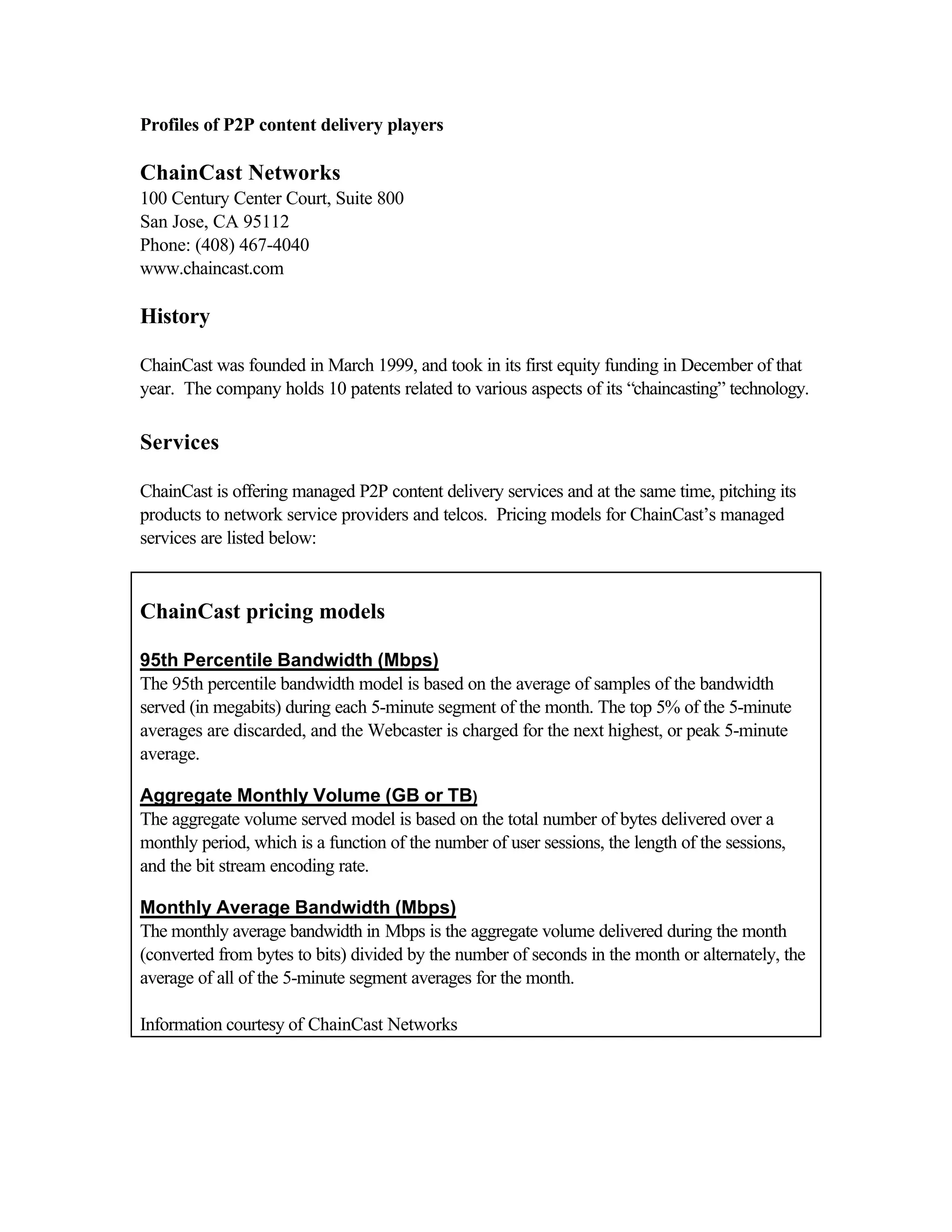 Profiles of P2P content delivery players
ChainCast Networks
100 Century Center Court, Suite 800
San Jose, CA 95112
Phone: (408) 467-4040
www.chaincast.com
History
ChainCast was founded in March 1999, and took in its first equity funding in December of that
year. The company holds 10 patents related to various aspects of its “chaincasting” technology.
Services
ChainCast is offering managed P2P content delivery services and at the same time, pitching its
products to network service providers and telcos. Pricing models for ChainCast’s managed
services are listed below:
ChainCast pricing models
95th Percentile Bandwidth (Mbps)
The 95th percentile bandwidth model is based on the average of samples of the bandwidth
served (in megabits) during each 5-minute segment of the month. The top 5% of the 5-minute
averages are discarded, and the Webcaster is charged for the next highest, or peak 5-minute
average.
Aggregate Monthly Volume (GB or TB)
The aggregate volume served model is based on the total number of bytes delivered over a
monthly period, which is a function of the number of user sessions, the length of the sessions,
and the bit stream encoding rate.
Monthly Average Bandwidth (Mbps)
The monthly average bandwidth in Mbps is the aggregate volume delivered during the month
(converted from bytes to bits) divided by the number of seconds in the month or alternately, the
average of all of the 5-minute segment averages for the month.
Information courtesy of ChainCast Networks
 