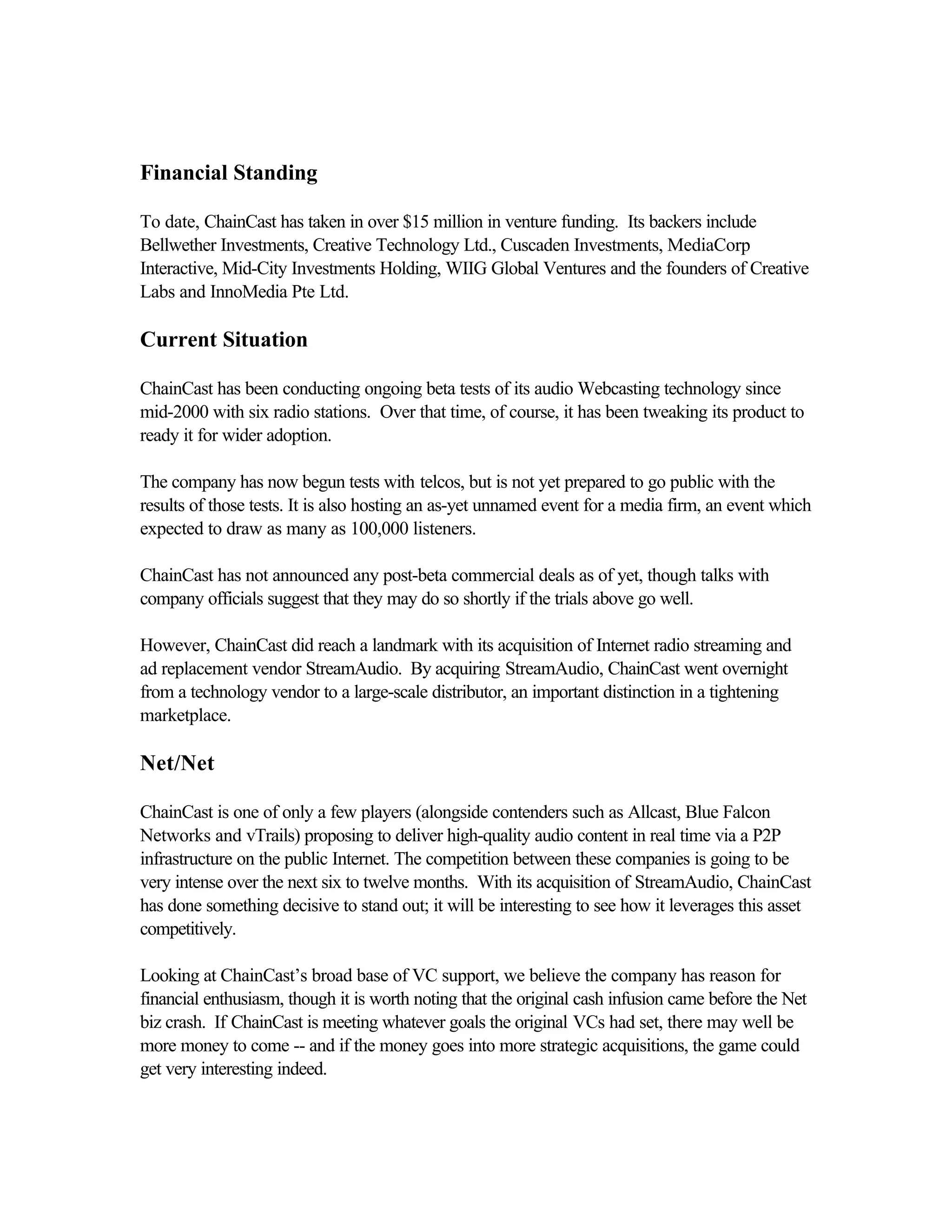 Financial Standing
To date, ChainCast has taken in over $15 million in venture funding. Its backers include
Bellwether Investments, Creative Technology Ltd., Cuscaden Investments, MediaCorp
Interactive, Mid-City Investments Holding, WIIG Global Ventures and the founders of Creative
Labs and InnoMedia Pte Ltd.
Current Situation
ChainCast has been conducting ongoing beta tests of its audio Webcasting technology since
mid-2000 with six radio stations. Over that time, of course, it has been tweaking its product to
ready it for wider adoption.
The company has now begun tests with telcos, but is not yet prepared to go public with the
results of those tests. It is also hosting an as-yet unnamed event for a media firm, an event which
expected to draw as many as 100,000 listeners.
ChainCast has not announced any post-beta commercial deals as of yet, though talks with
company officials suggest that they may do so shortly if the trials above go well.
However, ChainCast did reach a landmark with its acquisition of Internet radio streaming and
ad replacement vendor StreamAudio. By acquiring StreamAudio, ChainCast went overnight
from a technology vendor to a large-scale distributor, an important distinction in a tightening
marketplace.
Net/Net
ChainCast is one of only a few players (alongside contenders such as Allcast, Blue Falcon
Networks and vTrails) proposing to deliver high-quality audio content in real time via a P2P
infrastructure on the public Internet. The competition between these companies is going to be
very intense over the next six to twelve months. With its acquisition of StreamAudio, ChainCast
has done something decisive to stand out; it will be interesting to see how it leverages this asset
competitively.
Looking at ChainCast’s broad base of VC support, we believe the company has reason for
financial enthusiasm, though it is worth noting that the original cash infusion came before the Net
biz crash. If ChainCast is meeting whatever goals the original VCs had set, there may well be
more money to come -- and if the money goes into more strategic acquisitions, the game could
get very interesting indeed.
 