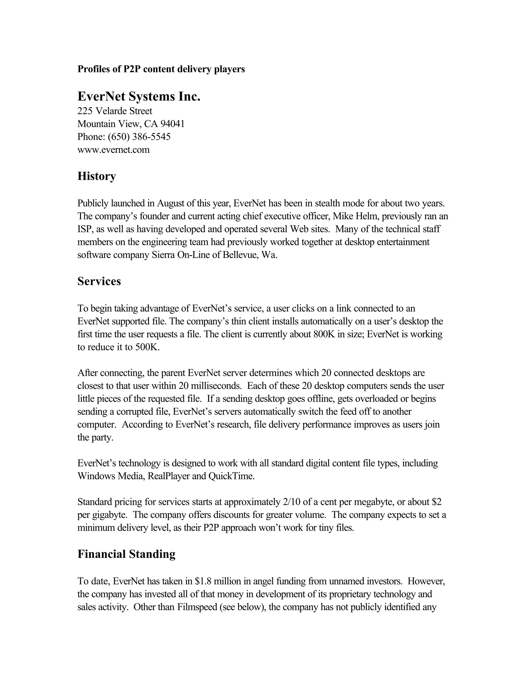 Profiles of P2P content delivery players
EverNet Systems Inc.
225 Velarde Street
Mountain View, CA 94041
Phone: (650) 386-5545
www.evernet.com
History
Publicly launched in August of this year, EverNet has been in stealth mode for about two years.
The company’s founder and current acting chief executive officer, Mike Helm, previously ran an
ISP, as well as having developed and operated several Web sites. Many of the technical staff
members on the engineering team had previously worked together at desktop entertainment
software company Sierra On-Line of Bellevue, Wa.
Services
To begin taking advantage of EverNet’s service, a user clicks on a link connected to an
EverNet supported file. The company’s thin client installs automatically on a user’s desktop the
first time the user requests a file. The client is currently about 800K in size; EverNet is working
to reduce it to 500K.
After connecting, the parent EverNet server determines which 20 connected desktops are
closest to that user within 20 milliseconds. Each of these 20 desktop computers sends the user
little pieces of the requested file. If a sending desktop goes offline, gets overloaded or begins
sending a corrupted file, EverNet’s servers automatically switch the feed off to another
computer. According to EverNet’s research, file delivery performance improves as users join
the party.
EverNet’s technology is designed to work with all standard digital content file types, including
Windows Media, RealPlayer and QuickTime.
Standard pricing for services starts at approximately 2/10 of a cent per megabyte, or about $2
per gigabyte. The company offers discounts for greater volume. The company expects to set a
minimum delivery level, as their P2P approach won’t work for tiny files.
Financial Standing
To date, EverNet has taken in $1.8 million in angel funding from unnamed investors. However,
the company has invested all of that money in development of its proprietary technology and
sales activity. Other than Filmspeed (see below), the company has not publicly identified any
 