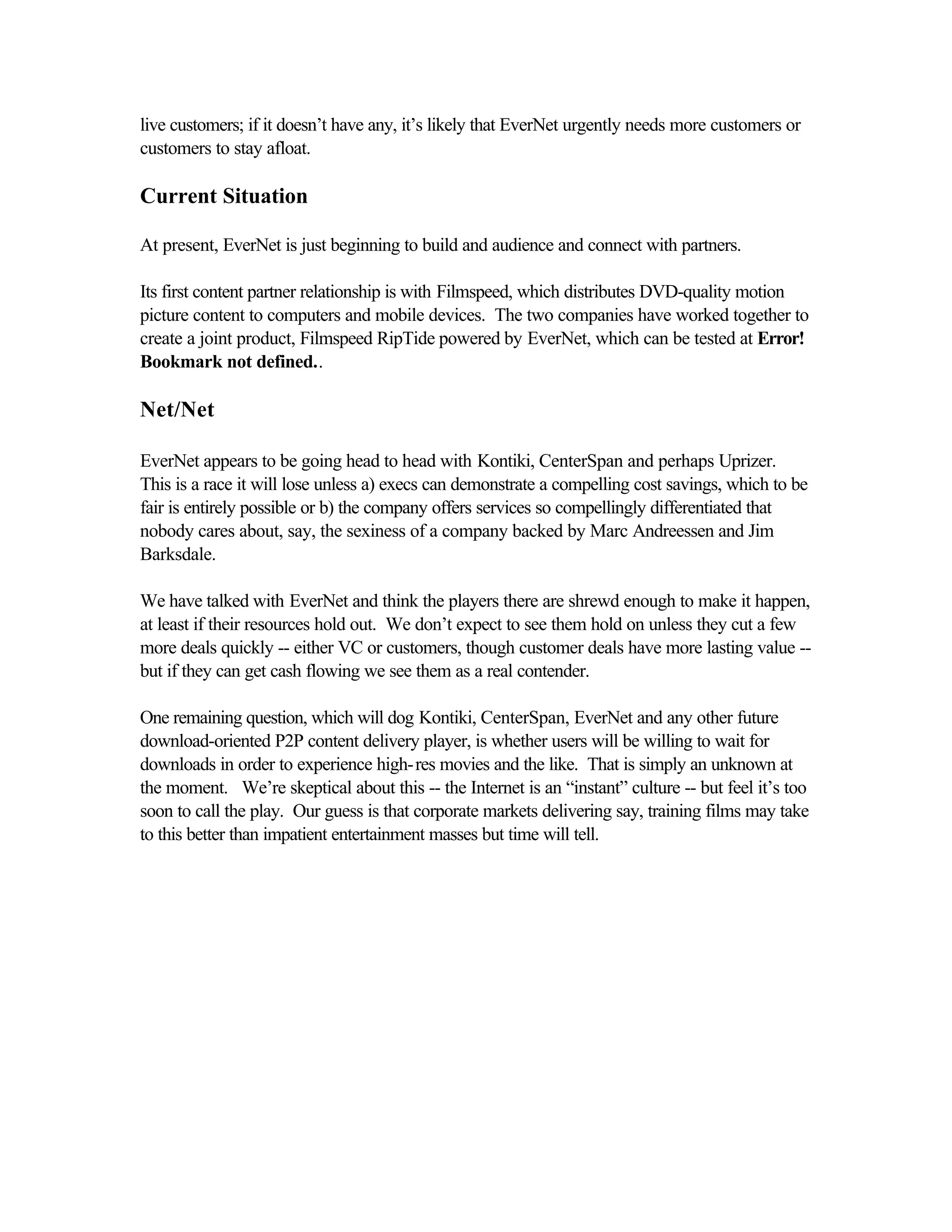 live customers; if it doesn’t have any, it’s likely that EverNet urgently needs more customers or
customers to stay afloat.
Current Situation
At present, EverNet is just beginning to build and audience and connect with partners.
Its first content partner relationship is with Filmspeed, which distributes DVD-quality motion
picture content to computers and mobile devices. The two companies have worked together to
create a joint product, Filmspeed RipTide powered by EverNet, which can be tested at Error!
Bookmark not defined..
Net/Net
EverNet appears to be going head to head with Kontiki, CenterSpan and perhaps Uprizer.
This is a race it will lose unless a) execs can demonstrate a compelling cost savings, which to be
fair is entirely possible or b) the company offers services so compellingly differentiated that
nobody cares about, say, the sexiness of a company backed by Marc Andreessen and Jim
Barksdale.
We have talked with EverNet and think the players there are shrewd enough to make it happen,
at least if their resources hold out. We don’t expect to see them hold on unless they cut a few
more deals quickly -- either VC or customers, though customer deals have more lasting value --
but if they can get cash flowing we see them as a real contender.
One remaining question, which will dog Kontiki, CenterSpan, EverNet and any other future
download-oriented P2P content delivery player, is whether users will be willing to wait for
downloads in order to experience high-res movies and the like. That is simply an unknown at
the moment. We’re skeptical about this -- the Internet is an “instant” culture -- but feel it’s too
soon to call the play. Our guess is that corporate markets delivering say, training films may take
to this better than impatient entertainment masses but time will tell.
 