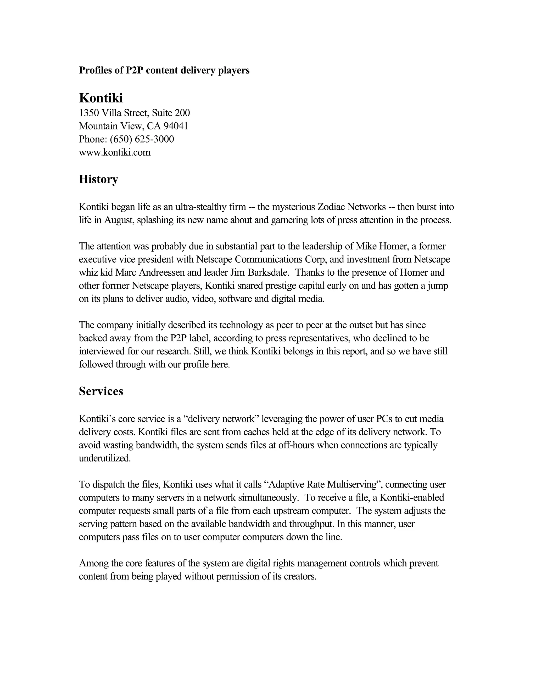 Profiles of P2P content delivery players
Kontiki
1350 Villa Street, Suite 200
Mountain View, CA 94041
Phone: (650) 625-3000
www.kontiki.com
History
Kontiki began life as an ultra-stealthy firm -- the mysterious Zodiac Networks -- then burst into
life in August, splashing its new name about and garnering lots of press attention in the process.
The attention was probably due in substantial part to the leadership of Mike Homer, a former
executive vice president with Netscape Communications Corp, and investment from Netscape
whiz kid Marc Andreessen and leader Jim Barksdale. Thanks to the presence of Homer and
other former Netscape players, Kontiki snared prestige capital early on and has gotten a jump
on its plans to deliver audio, video, software and digital media.
The company initially described its technology as peer to peer at the outset but has since
backed away from the P2P label, according to press representatives, who declined to be
interviewed for our research. Still, we think Kontiki belongs in this report, and so we have still
followed through with our profile here.
Services
Kontiki’s core service is a “delivery network” leveraging the power of user PCs to cut media
delivery costs. Kontiki files are sent from caches held at the edge of its delivery network. To
avoid wasting bandwidth, the system sends files at off-hours when connections are typically
underutilized.
To dispatch the files, Kontiki uses what it calls “Adaptive Rate Multiserving”, connecting user
computers to many servers in a network simultaneously. To receive a file, a Kontiki-enabled
computer requests small parts of a file from each upstream computer. The system adjusts the
serving pattern based on the available bandwidth and throughput. In this manner, user
computers pass files on to user computer computers down the line.
Among the core features of the system are digital rights management controls which prevent
content from being played without permission of its creators.
 