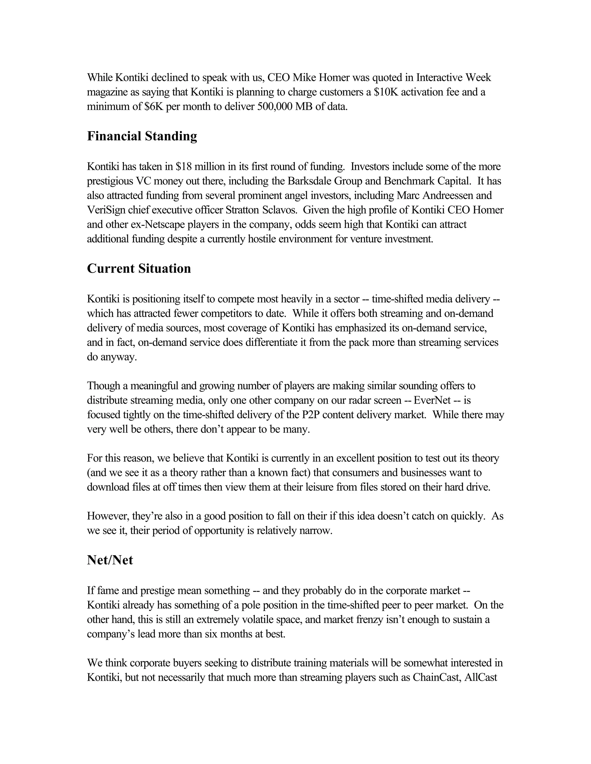 While Kontiki declined to speak with us, CEO Mike Homer was quoted in Interactive Week
magazine as saying that Kontiki is planning to charge customers a $10K activation fee and a
minimum of $6K per month to deliver 500,000 MB of data.
Financial Standing
Kontiki has taken in $18 million in its first round of funding. Investors include some of the more
prestigious VC money out there, including the Barksdale Group and Benchmark Capital. It has
also attracted funding from several prominent angel investors, including Marc Andreessen and
VeriSign chief executive officer Stratton Sclavos. Given the high profile of Kontiki CEO Homer
and other ex-Netscape players in the company, odds seem high that Kontiki can attract
additional funding despite a currently hostile environment for venture investment.
Current Situation
Kontiki is positioning itself to compete most heavily in a sector -- time-shifted media delivery --
which has attracted fewer competitors to date. While it offers both streaming and on-demand
delivery of media sources, most coverage of Kontiki has emphasized its on-demand service,
and in fact, on-demand service does differentiate it from the pack more than streaming services
do anyway.
Though a meaningful and growing number of players are making similar sounding offers to
distribute streaming media, only one other company on our radar screen -- EverNet -- is
focused tightly on the time-shifted delivery of the P2P content delivery market. While there may
very well be others, there don’t appear to be many.
For this reason, we believe that Kontiki is currently in an excellent position to test out its theory
(and we see it as a theory rather than a known fact) that consumers and businesses want to
download files at off times then view them at their leisure from files stored on their hard drive.
However, they’re also in a good position to fall on their if this idea doesn’t catch on quickly. As
we see it, their period of opportunity is relatively narrow.
Net/Net
If fame and prestige mean something -- and they probably do in the corporate market --
Kontiki already has something of a pole position in the time-shifted peer to peer market. On the
other hand, this is still an extremely volatile space, and market frenzy isn’t enough to sustain a
company’s lead more than six months at best.
We think corporate buyers seeking to distribute training materials will be somewhat interested in
Kontiki, but not necessarily that much more than streaming players such as ChainCast, AllCast
 