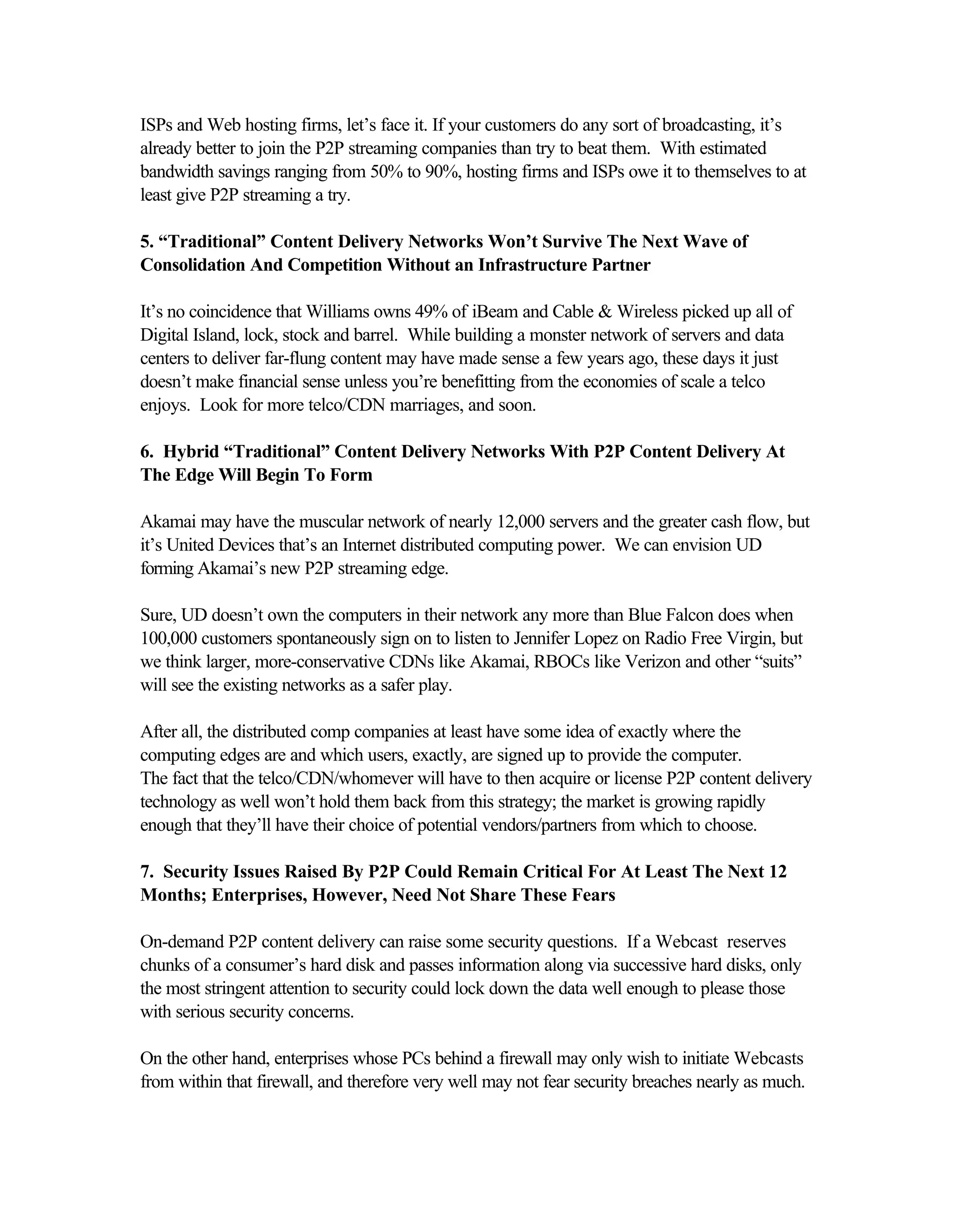 ISPs and Web hosting firms, let’s face it. If your customers do any sort of broadcasting, it’s
already better to join the P2P streaming companies than try to beat them. With estimated
bandwidth savings ranging from 50% to 90%, hosting firms and ISPs owe it to themselves to at
least give P2P streaming a try.
5. “Traditional” Content Delivery Networks Won’t Survive The Next Wave of
Consolidation And Competition Without an Infrastructure Partner
It’s no coincidence that Williams owns 49% of iBeam and Cable & Wireless picked up all of
Digital Island, lock, stock and barrel. While building a monster network of servers and data
centers to deliver far-flung content may have made sense a few years ago, these days it just
doesn’t make financial sense unless you’re benefitting from the economies of scale a telco
enjoys. Look for more telco/CDN marriages, and soon.
6. Hybrid “Traditional” Content Delivery Networks With P2P Content Delivery At
The Edge Will Begin To Form
Akamai may have the muscular network of nearly 12,000 servers and the greater cash flow, but
it’s United Devices that’s an Internet distributed computing power. We can envision UD
forming Akamai’s new P2P streaming edge.
Sure, UD doesn’t own the computers in their network any more than Blue Falcon does when
100,000 customers spontaneously sign on to listen to Jennifer Lopez on Radio Free Virgin, but
we think larger, more-conservative CDNs like Akamai, RBOCs like Verizon and other “suits”
will see the existing networks as a safer play.
After all, the distributed comp companies at least have some idea of exactly where the
computing edges are and which users, exactly, are signed up to provide the computer.
The fact that the telco/CDN/whomever will have to then acquire or license P2P content delivery
technology as well won’t hold them back from this strategy; the market is growing rapidly
enough that they’ll have their choice of potential vendors/partners from which to choose.
7. Security Issues Raised By P2P Could Remain Critical For At Least The Next 12
Months; Enterprises, However, Need Not Share These Fears
On-demand P2P content delivery can raise some security questions. If a Webcast reserves
chunks of a consumer’s hard disk and passes information along via successive hard disks, only
the most stringent attention to security could lock down the data well enough to please those
with serious security concerns.
On the other hand, enterprises whose PCs behind a firewall may only wish to initiate Webcasts
from within that firewall, and therefore very well may not fear security breaches nearly as much.
 