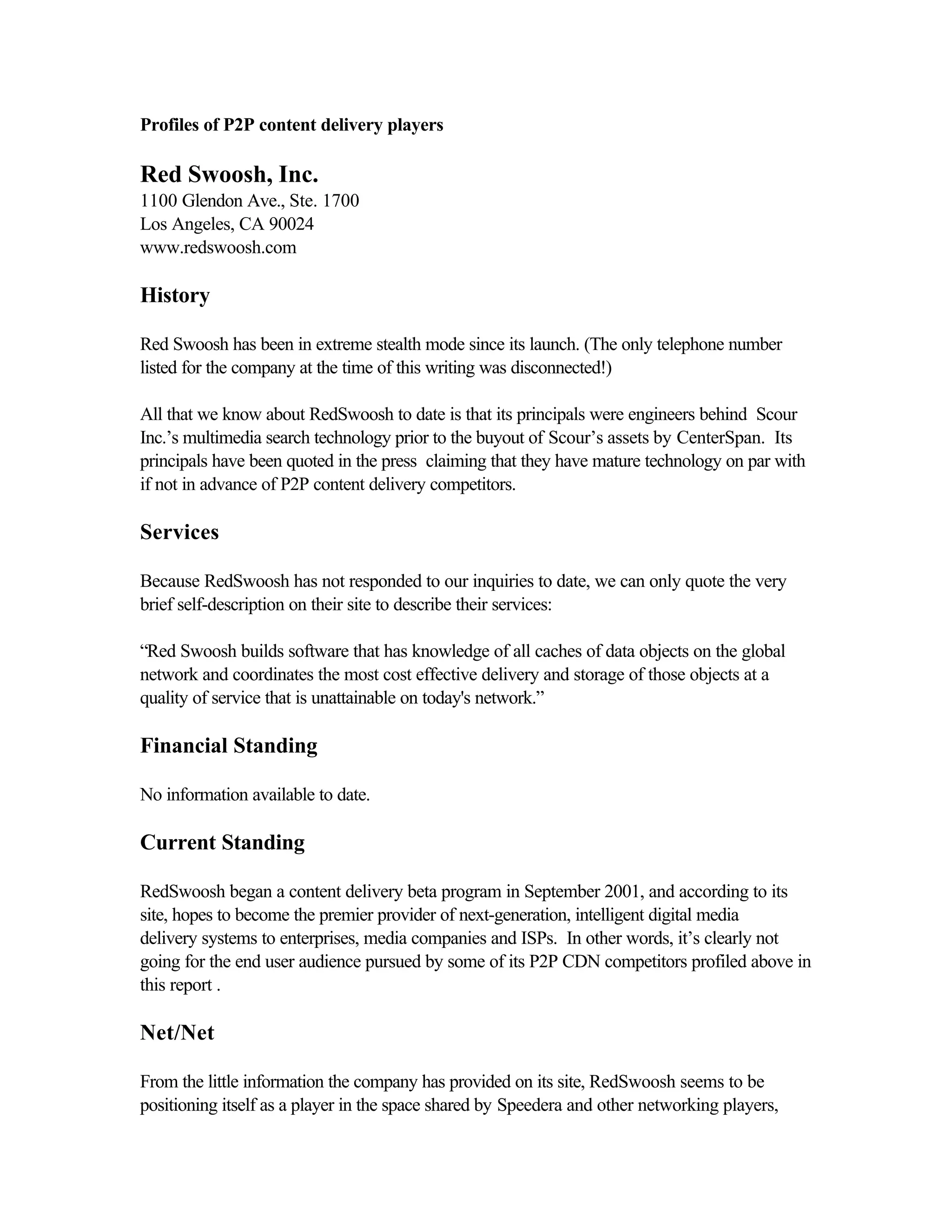 Profiles of P2P content delivery players
Red Swoosh, Inc.
1100 Glendon Ave., Ste. 1700
Los Angeles, CA 90024
www.redswoosh.com
History
Red Swoosh has been in extreme stealth mode since its launch. (The only telephone number
listed for the company at the time of this writing was disconnected!)
All that we know about RedSwoosh to date is that its principals were engineers behind Scour
Inc.’s multimedia search technology prior to the buyout of Scour’s assets by CenterSpan. Its
principals have been quoted in the press claiming that they have mature technology on par with
if not in advance of P2P content delivery competitors.
Services
Because RedSwoosh has not responded to our inquiries to date, we can only quote the very
brief self-description on their site to describe their services:
“Red Swoosh builds software that has knowledge of all caches of data objects on the global
network and coordinates the most cost effective delivery and storage of those objects at a
quality of service that is unattainable on today's network.”
Financial Standing
No information available to date.
Current Standing
RedSwoosh began a content delivery beta program in September 2001, and according to its
site, hopes to become the premier provider of next-generation, intelligent digital media
delivery systems to enterprises, media companies and ISPs. In other words, it’s clearly not
going for the end user audience pursued by some of its P2P CDN competitors profiled above in
this report .
Net/Net
From the little information the company has provided on its site, RedSwoosh seems to be
positioning itself as a player in the space shared by Speedera and other networking players,
 
