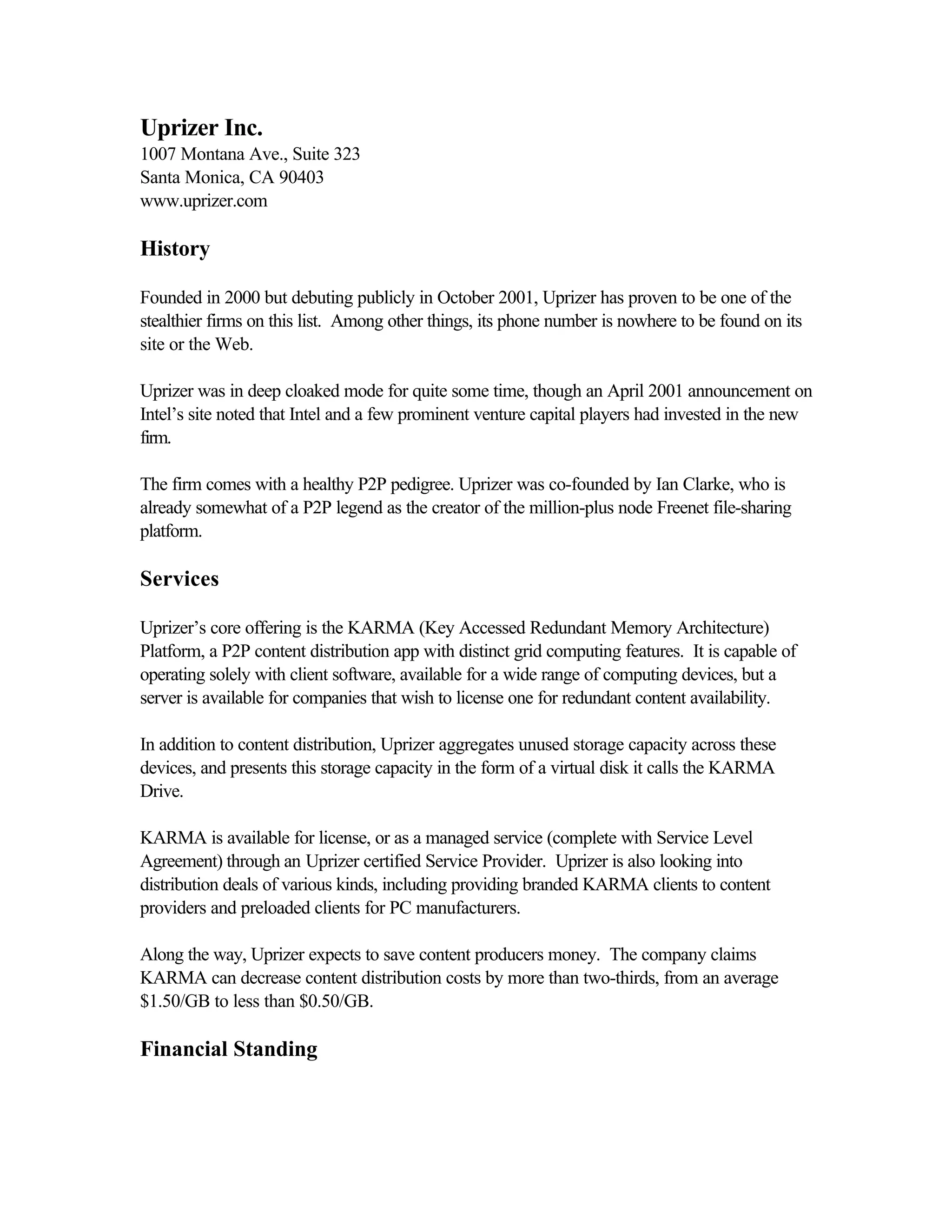 Uprizer Inc.
1007 Montana Ave., Suite 323
Santa Monica, CA 90403
www.uprizer.com
History
Founded in 2000 but debuting publicly in October 2001, Uprizer has proven to be one of the
stealthier firms on this list. Among other things, its phone number is nowhere to be found on its
site or the Web.
Uprizer was in deep cloaked mode for quite some time, though an April 2001 announcement on
Intel’s site noted that Intel and a few prominent venture capital players had invested in the new
firm.
The firm comes with a healthy P2P pedigree. Uprizer was co-founded by Ian Clarke, who is
already somewhat of a P2P legend as the creator of the million-plus node Freenet file-sharing
platform.
Services
Uprizer’s core offering is the KARMA (Key Accessed Redundant Memory Architecture)
Platform, a P2P content distribution app with distinct grid computing features. It is capable of
operating solely with client software, available for a wide range of computing devices, but a
server is available for companies that wish to license one for redundant content availability.
In addition to content distribution, Uprizer aggregates unused storage capacity across these
devices, and presents this storage capacity in the form of a virtual disk it calls the KARMA
Drive.
KARMA is available for license, or as a managed service (complete with Service Level
Agreement) through an Uprizer certified Service Provider. Uprizer is also looking into
distribution deals of various kinds, including providing branded KARMA clients to content
providers and preloaded clients for PC manufacturers.
Along the way, Uprizer expects to save content producers money. The company claims
KARMA can decrease content distribution costs by more than two-thirds, from an average
$1.50/GB to less than $0.50/GB.
Financial Standing
 