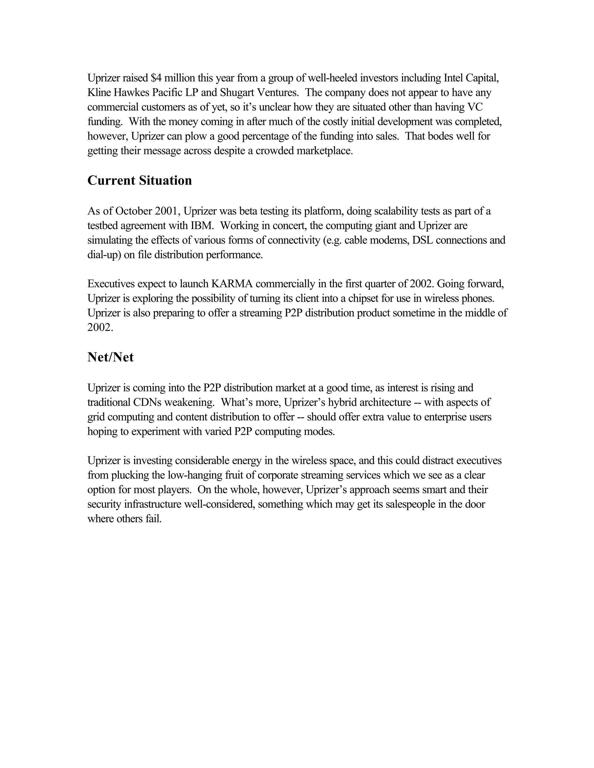 Uprizer raised $4 million this year from a group of well-heeled investors including Intel Capital,
Kline Hawkes Pacific LP and Shugart Ventures. The company does not appear to have any
commercial customers as of yet, so it’s unclear how they are situated other than having VC
funding. With the money coming in after much of the costly initial development was completed,
however, Uprizer can plow a good percentage of the funding into sales. That bodes well for
getting their message across despite a crowded marketplace.
Current Situation
As of October 2001, Uprizer was beta testing its platform, doing scalability tests as part of a
testbed agreement with IBM. Working in concert, the computing giant and Uprizer are
simulating the effects of various forms of connectivity (e.g. cable modems, DSL connections and
dial-up) on file distribution performance.
Executives expect to launch KARMA commercially in the first quarter of 2002. Going forward,
Uprizer is exploring the possibility of turning its client into a chipset for use in wireless phones.
Uprizer is also preparing to offer a streaming P2P distribution product sometime in the middle of
2002.
Net/Net
Uprizer is coming into the P2P distribution market at a good time, as interest is rising and
traditional CDNs weakening. What’s more, Uprizer’s hybrid architecture -- with aspects of
grid computing and content distribution to offer -- should offer extra value to enterprise users
hoping to experiment with varied P2P computing modes.
Uprizer is investing considerable energy in the wireless space, and this could distract executives
from plucking the low-hanging fruit of corporate streaming services which we see as a clear
option for most players. On the whole, however, Uprizer’s approach seems smart and their
security infrastructure well-considered, something which may get its salespeople in the door
where others fail.
 