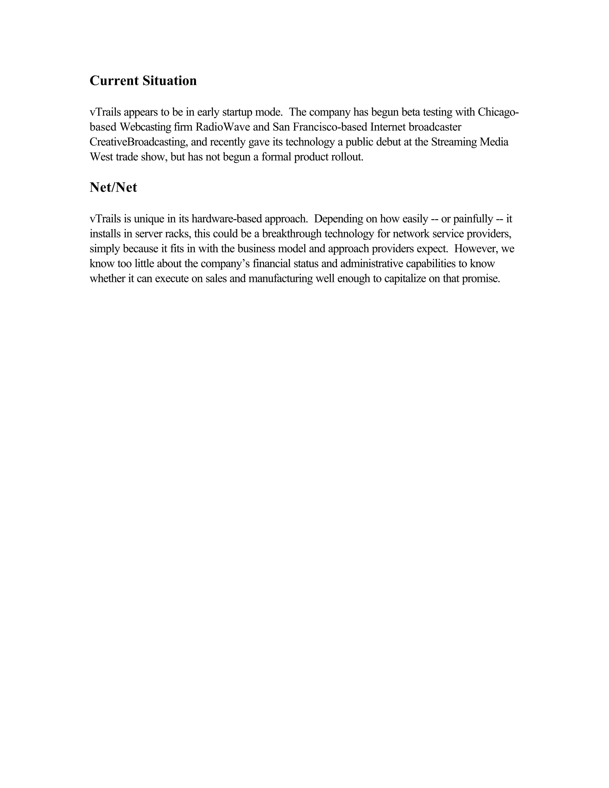 Current Situation
vTrails appears to be in early startup mode. The company has begun beta testing with Chicago-
based Webcasting firm RadioWave and San Francisco-based Internet broadcaster
CreativeBroadcasting, and recently gave its technology a public debut at the Streaming Media
West trade show, but has not begun a formal product rollout.
Net/Net
vTrails is unique in its hardware-based approach. Depending on how easily -- or painfully -- it
installs in server racks, this could be a breakthrough technology for network service providers,
simply because it fits in with the business model and approach providers expect. However, we
know too little about the company’s financial status and administrative capabilities to know
whether it can execute on sales and manufacturing well enough to capitalize on that promise.
 