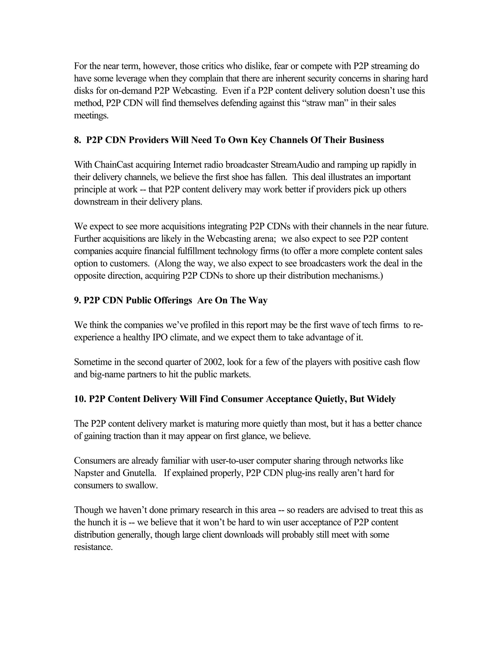 For the near term, however, those critics who dislike, fear or compete with P2P streaming do
have some leverage when they complain that there are inherent security concerns in sharing hard
disks for on-demand P2P Webcasting. Even if a P2P content delivery solution doesn’t use this
method, P2P CDN will find themselves defending against this “straw man” in their sales
meetings.
8. P2P CDN Providers Will Need To Own Key Channels Of Their Business
With ChainCast acquiring Internet radio broadcaster StreamAudio and ramping up rapidly in
their delivery channels, we believe the first shoe has fallen. This deal illustrates an important
principle at work -- that P2P content delivery may work better if providers pick up others
downstream in their delivery plans.
We expect to see more acquisitions integrating P2P CDNs with their channels in the near future.
Further acquisitions are likely in the Webcasting arena; we also expect to see P2P content
companies acquire financial fulfillment technology firms (to offer a more complete content sales
option to customers. (Along the way, we also expect to see broadcasters work the deal in the
opposite direction, acquiring P2P CDNs to shore up their distribution mechanisms.)
9. P2P CDN Public Offerings Are On The Way
We think the companies we’ve profiled in this report may be the first wave of tech firms to re-
experience a healthy IPO climate, and we expect them to take advantage of it.
Sometime in the second quarter of 2002, look for a few of the players with positive cash flow
and big-name partners to hit the public markets.
10. P2P Content Delivery Will Find Consumer Acceptance Quietly, But Widely
The P2P content delivery market is maturing more quietly than most, but it has a better chance
of gaining traction than it may appear on first glance, we believe.
Consumers are already familiar with user-to-user computer sharing through networks like
Napster and Gnutella. If explained properly, P2P CDN plug-ins really aren’t hard for
consumers to swallow.
Though we haven’t done primary research in this area -- so readers are advised to treat this as
the hunch it is -- we believe that it won’t be hard to win user acceptance of P2P content
distribution generally, though large client downloads will probably still meet with some
resistance.
 