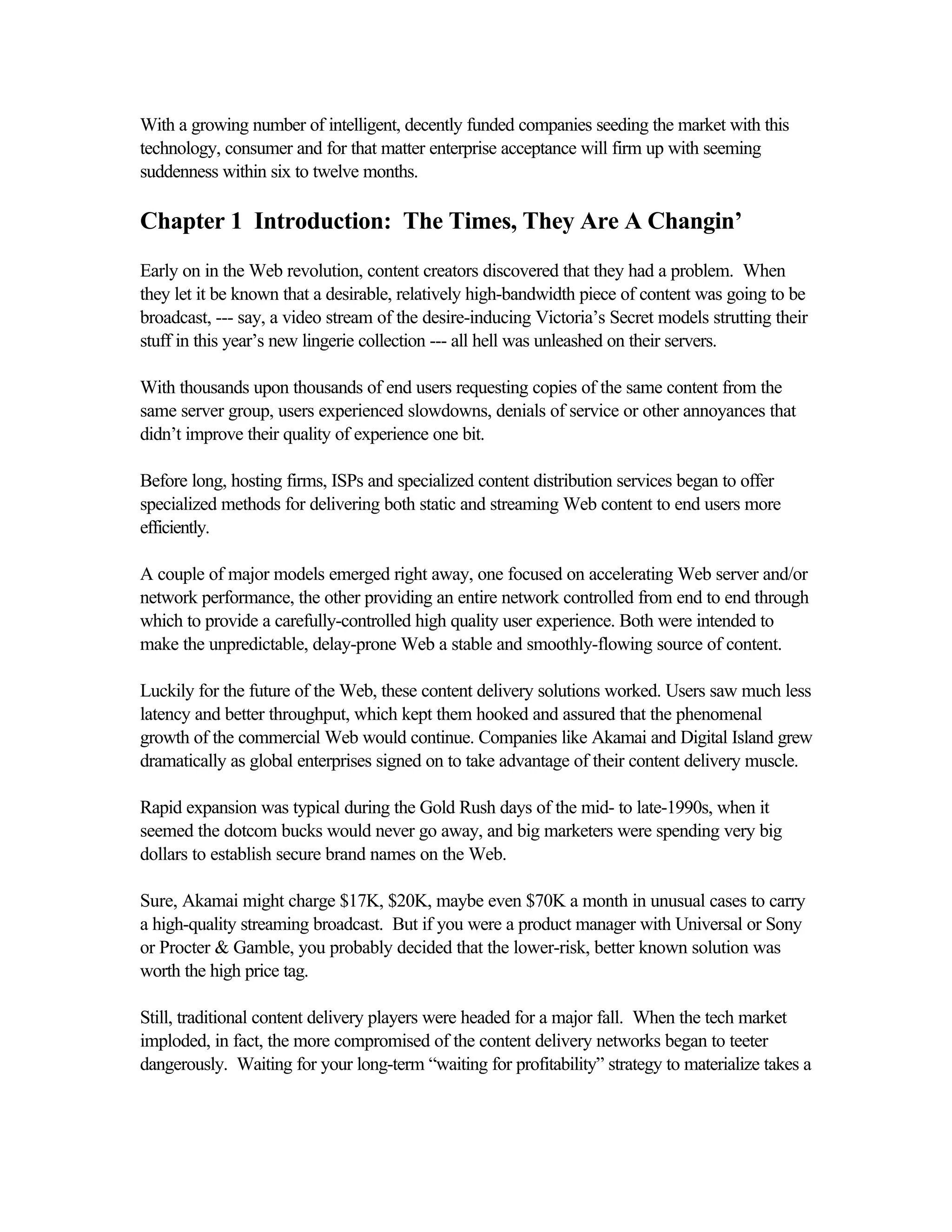 With a growing number of intelligent, decently funded companies seeding the market with this
technology, consumer and for that matter enterprise acceptance will firm up with seeming
suddenness within six to twelve months.
Chapter 1 Introduction: The Times, They Are A Changin’
Early on in the Web revolution, content creators discovered that they had a problem. When
they let it be known that a desirable, relatively high-bandwidth piece of content was going to be
broadcast, --- say, a video stream of the desire-inducing Victoria’s Secret models strutting their
stuff in this year’s new lingerie collection --- all hell was unleashed on their servers.
With thousands upon thousands of end users requesting copies of the same content from the
same server group, users experienced slowdowns, denials of service or other annoyances that
didn’t improve their quality of experience one bit.
Before long, hosting firms, ISPs and specialized content distribution services began to offer
specialized methods for delivering both static and streaming Web content to end users more
efficiently.
A couple of major models emerged right away, one focused on accelerating Web server and/or
network performance, the other providing an entire network controlled from end to end through
which to provide a carefully-controlled high quality user experience. Both were intended to
make the unpredictable, delay-prone Web a stable and smoothly-flowing source of content.
Luckily for the future of the Web, these content delivery solutions worked. Users saw much less
latency and better throughput, which kept them hooked and assured that the phenomenal
growth of the commercial Web would continue. Companies like Akamai and Digital Island grew
dramatically as global enterprises signed on to take advantage of their content delivery muscle.
Rapid expansion was typical during the Gold Rush days of the mid- to late-1990s, when it
seemed the dotcom bucks would never go away, and big marketers were spending very big
dollars to establish secure brand names on the Web.
Sure, Akamai might charge $17K, $20K, maybe even $70K a month in unusual cases to carry
a high-quality streaming broadcast. But if you were a product manager with Universal or Sony
or Procter & Gamble, you probably decided that the lower-risk, better known solution was
worth the high price tag.
Still, traditional content delivery players were headed for a major fall. When the tech market
imploded, in fact, the more compromised of the content delivery networks began to teeter
dangerously. Waiting for your long-term “waiting for profitability” strategy to materialize takes a
 
