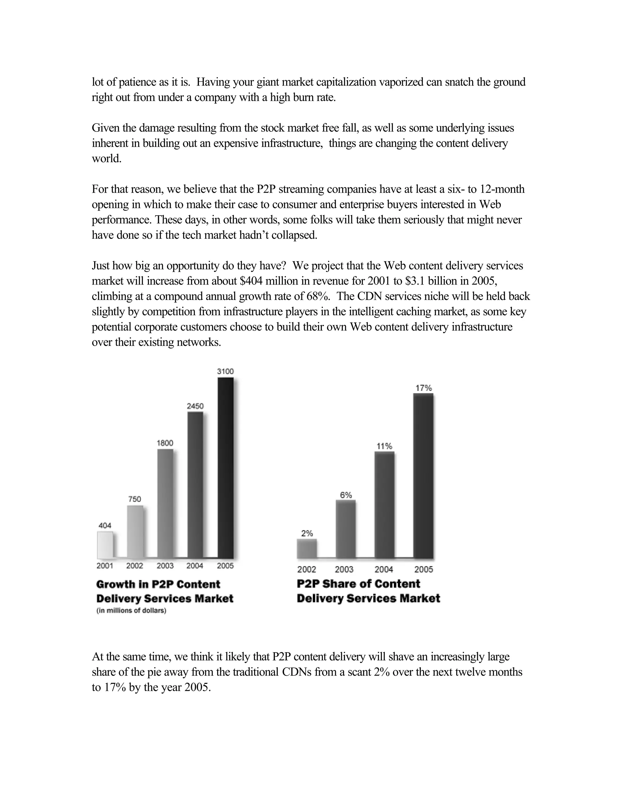 lot of patience as it is. Having your giant market capitalization vaporized can snatch the ground
right out from under a company with a high burn rate.
Given the damage resulting from the stock market free fall, as well as some underlying issues
inherent in building out an expensive infrastructure, things are changing the content delivery
world.
For that reason, we believe that the P2P streaming companies have at least a six- to 12-month
opening in which to make their case to consumer and enterprise buyers interested in Web
performance. These days, in other words, some folks will take them seriously that might never
have done so if the tech market hadn’t collapsed.
Just how big an opportunity do they have? We project that the Web content delivery services
market will increase from about $404 million in revenue for 2001 to $3.1 billion in 2005,
climbing at a compound annual growth rate of 68%. The CDN services niche will be held back
slightly by competition from infrastructure players in the intelligent caching market, as some key
potential corporate customers choose to build their own Web content delivery infrastructure
over their existing networks.
At the same time, we think it likely that P2P content delivery will shave an increasingly large
share of the pie away from the traditional CDNs from a scant 2% over the next twelve months
to 17% by the year 2005.
 