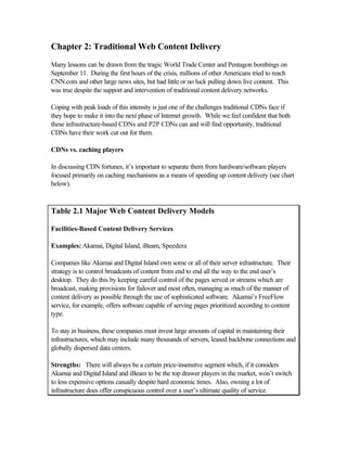 Chapter 2: Traditional Web Content Delivery
Many lessons can be drawn from the tragic World Trade Center and Pentagon bombings on
September 11. During the first hours of the crisis, millions of other Americans tried to reach
CNN.com and other large news sites, but had little or no luck pulling down live content. This
was true despite the support and intervention of traditional content delivery networks.
Coping with peak loads of this intensity is just one of the challenges traditional CDNs face if
they hope to make it into the next phase of Internet growth. While we feel confident that both
these infrastructure-based CDNs and P2P CDNs can and will find opportunity, traditional
CDNs have their work cut out for them.
CDNs vs. caching players
In discussing CDN fortunes, it’s important to separate them from hardware/software players
focused primarily on caching mechanisms as a means of speeding up content delivery (see chart
below).
Table 2.1 Major Web Content Delivery Models
Facilities-Based Content Delivery Services
Examples: Akamai, Digital Island, iBeam, Speedera
Companies like Akamai and Digital Island own some or all of their server infrastructure. Their
strategy is to control broadcasts of content from end to end all the way to the end user’s
desktop. They do this by keeping careful control of the pages served or streams which are
broadcast, making provisions for failover and most often, managing as much of the manner of
content delivery as possible through the use of sophisticated software. Akamai’s FreeFlow
service, for example, offers software capable of serving pages prioritized according to content
type.
To stay in business, these companies must invest large amounts of capital in maintaining their
infrastructures, which may include many thousands of servers, leased backbone connections and
globally dispersed data centers.
Strengths: There will always be a certain price-insensitve segment which, if it considers
Akamai and Digital Island and iBeam to be the top drawer players in the market, won’t switch
to less expensive options casually despite hard economic times. Also, owning a lot of
infrastructure does offer conspicuous control over a user’s ultimate quality of service.
 