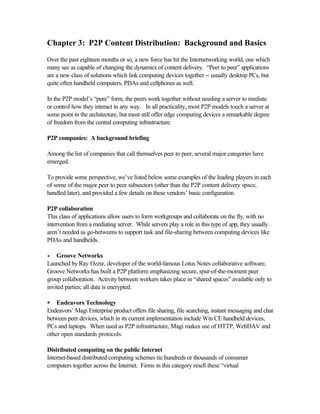 Chapter 3: P2P Content Distribution: Background and Basics
Over the past eighteen months or so, a new force has hit the Internetworking world, one which
many see as capable of changing the dynamics of content delivery. “Peer to peer” applications
are a new class of solutions which link computing devices together -- usually desktop PCs, but
quite often handheld computers, PDAs and cellphones as well.
In the P2P model’s “pure” form, the peers work together without needing a server to mediate
or control how they interact in any way. In all practicality, most P2P models touch a server at
some point in the architecture, but most still offer edge computing devices a remarkable degree
of freedom from the central computing infrastructure.
P2P companies: A background briefing
Among the list of companies that call themselves peer to peer, several major categories have
emerged.
To provide some perspective, we’ve listed below some examples of the leading players in each
of some of the major peer to peer subsectors (other than the P2P content delivery space,
handled later), and provided a few details on these vendors’ basic configuration.
P2P collaboration
This class of applications allow users to form workgroups and collaborate on the fly, with no
intervention from a mediating server. While servers play a role in this type of app, they usually
aren’t needed as go-betweens to support task and file-sharing between computing devices like
PDAs and handhelds.
•• Groove Networks
Launched by Ray Ozzie, developer of the world-famous Lotus Notes collaborative software,
Groove Networks has built a P2P platform emphasizing secure, spur-of-the-moment peer
group collaboration. Activity between workers takes place in “shared spaces” available only to
invited parties; all data is encrypted.
• Endeavors Technology
Endeavors’ Magi Enterprise product offers file sharing, file searching, instant messaging and chat
between peer devices, which in its current implementation include Win CE handheld devices,
PCs and laptops. When used as P2P infrastructure, Magi makes use of HTTP, WebDAV and
other open standards protocols.
Distributed computing on the public Internet
Internet-based distributed computing schemes tie hundreds or thousands of consumer
computers together across the Internet. Firms in this category resell these “virtual
 