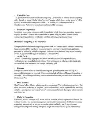 •• United Devices
The grandfather of Internet-based supercomputing, UD provides an Internet-based computing
utility through its hosted “Global MetaProcessor” service, which draws on the power of UD’s
member network of Internet-connected PCs. In addition, UD offers enterprises its
MetaProcessor Platform for consolidation of internal PC resources.
• Parabon Computation
In addition to providing enterprises with the capability to link their spare computing resources
together, Parabon’s Frontier solution includes an option using the public Internet to offer
supercomputing capabilities to industries with high-intensity computational needs
Distributed computing in the enterprise
Enterprise-based distributed computing systems work like Internet-based schemes, connecting
large numbers of PCs together to produce a massive computer or a distributed application
processed in tandem by multiple computers. However, these platforms only access internally-
owned PCs connected to a given enterprise’s LAN or WAN.
• Avaki Corp.
Avaki’s 2.0 technology aggregates the power not only of desktop computers but also
workstations, servers and clusters together. Their approach is to either provide shared data
access or link these computers into a single computing grid.
• Entropia
Entropia’s solution creates a “virtual supercomputer” pulled together from desktop PCs
connected to an enterprise network. Components include a Network Manager (located on a
server PC), a Job Manager allowing users to submit and monitor jobs and client software for
the desktop PCs.
•• Data Synapse
Data Synapse’s Live Cluster solution can draw on desktop PCs, workstations or servers. The
client machines, are known as “engines,” are coordinated by a server responsible for parcelling
out jobs. A component known as a “driver” communicates between the engine (client machine)
and the server.
• Platform Computing
Platform’s product manages work across servers, desktops, supercomputers and clusters. Its
solution includes: 1) a resource management component which monitors distributed resources,
responding automatically to increase app and services availability and 2) a performance
management component offering enterprises insight into workload and system performance.
 