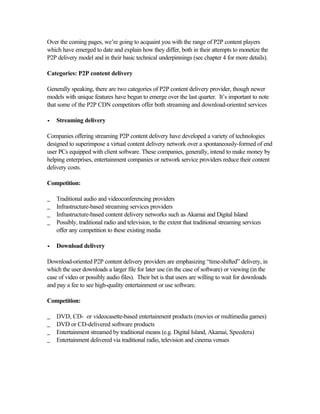 Over the coming pages, we’re going to acquaint you with the range of P2P content players
which have emerged to date and explain how they differ, both in their attempts to monetize the
P2P delivery model and in their basic technical underpinnings (see chapter 4 for more details).
Categories: P2P content delivery
Generally speaking, there are two categories of P2P content delivery provider, though newer
models with unique features have begun to emerge over the last quarter. It’s important to note
that some of the P2P CDN competitors offer both streaming and download-oriented services
•• Streaming delivery
Companies offering streaming P2P content delivery have developed a variety of technologies
designed to superimpose a virtual content delivery network over a spontaneously-formed of end
user PCs equipped with client software. These companies, generally, intend to make money by
helping enterprises, entertainment companies or network service providers reduce their content
delivery costs.
Competition:
_ Traditional audio and videoconferencing providers
_ Infrastructure-based streaming services providers
_ Infrastructure-based content delivery networks such as Akamai and Digital Island
_ Possibly, traditional radio and television, to the extent that traditional streaming services
offer any competition to these existing media
•• Download delivery
Download-oriented P2P content delivery providers are emphasizing “time-shifted” delivery, in
which the user downloads a larger file for later use (in the case of software) or viewing (in the
case of video or possibly audio files). Their bet is that users are willing to wait for downloads
and pay a fee to see high-quality entertainment or use software.
Competition:
_ DVD, CD- or videocasette-based entertainment products (movies or multimedia games)
_ DVD or CD-delivered software products
_ Entertainment streamed by traditional means (e.g. Digital Island, Akamai, Speedera)
_ Entertainment delivered via traditional radio, television and cinema venues
 