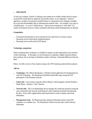 __ Other/hybrid
At least one company, Uprizer, is looking to get content out to mobile wireless devices using a
secured P2P content delivery approach. (See profile, below, in our Appendix.) Uprizer’s
approach is complex, but among its notable features is a proposed service charging a monthly
fee to provide downloadable clips of entertainment-oriented video -- for example, a key play in
a football game -- to a user’s mobile device. Uprizer does not propose to “time shift “ in a
mobile environment, however; Uprizer anticipates delivering content instantaneously on demand.
Competition:
_ Text-based entertainment or news-oriented services delivered via wireless carriers
_ Streaming services delivered by traditional players
_ Streaming services delivered by P2P players
Technology comparison
When comparing these companies, it’s helpful to separate out their approaches to key portions
of their technology. In this paper, we do not propose to undertake a highly technical analysis
these products, but we do hope to familiarize readers with basic functional differences between
them.
Below, we offer a review of key features among a few P2P streaming content delivery players:
AllCast
__ Technology: The AllCast Broadcaster, a Windows-based application for broadcasting live
with P2P technology. The Broadcaster distributes bandwidth usage among the P2P
participants in the broadcast network.
_ Client side: Users connect using the AllCast Plug-In, which integrates with the Windows
Media Player. Includes a “chat” function.
__ Network side: The Live Broadcasting Server manages the connection structure among the
users connected to the network, performing live data compression and then broadcasting
the data. It also offers supplementary data transmission in order to display advertising
information.
__ Management tools: The Plug-In provides statistical information about current P2P
conditions via a taskbar icon. The Broadcaster software also provides content delivery
information.
 