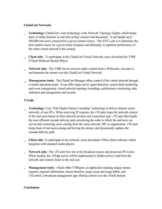 ChainCast Networks
_ Technology: ChainCast’s core technology is the Network Topology Engine, which keeps
track of online listeners in real time as they connect and disconnect. It can handle up to
500,000 end users connected to a given content source. The NTE’s job is to determine the
best content source for a given client computer and ultimately, to optimize performance of
the entire virtual network it has created.
__ Client side: To participate in the ChainCast Virtual Network, users download the VMR
(Virtual Multicast Router) Player.
__ Network side: The VMR Server receives audio content from a Webcaster, encodes it,
and transmits the stream over the ChainCast Virtual Network.
__ Management tools: The ChainCast Manager offers control of the virtual network through
a central operations point. It can offer origin server signal detection, system fault monitoring
and event management, virtual network topology recordings, performance monitoring, data
collection and management and security.
VTrails
_ Technology: Uses “Full Duplex Packet Cascading” technology to deliver streams across
networks of user PCs. When receiving IP requests, the vTCaster maps the network context
of the end users based on their network location and connection type. vTCaster then builds
the most efficient cascade delivery path, prioritizing the order in which the end users are
served and connecting users coming from the same network, ISP, or organization. vTCaster
keeps track of end users joining and leaving the stream, and dynamically updates the
cascade delivery path.
_ Client side: To participate in the network, users download vTPass client software, which
integrates with standard media players.
_ Network side: The vTCaster box sits at the broadcast source and processes IP events.
When needed, the vTEdge server will be implemented to further remove load from the
network and content closer to the end user.
_ Management tools: vTrails offers VTReport, an application tracking unique stream
requests, regional information, stream duration, usage count and usage habits, and
vTControl, a broadcast management app offering control over the vTrails System.
Conclusions
 