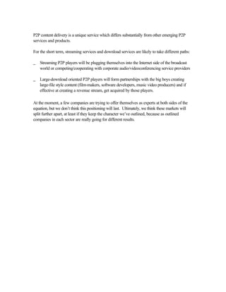 P2P content delivery is a unique service which differs substantially from other emerging P2P
services and products.
For the short term, streaming services and download services are likely to take different paths:
_ Streaming P2P players will be plugging themselves into the Internet side of the broadcast
world or competing/cooperating with corporate audio/videoconferencing service providers
_ Large-download oriented P2P players will form partnerships with the big boys creating
large-file style content (film-makers, software developers, music video producers) and if
effective at creating a revenue stream, get acquired by those players.
At the moment, a few companies are trying to offer themselves as experts at both sides of the
equation, but we don’t think this positioning will last. Ultimately, we think these markets will
split further apart, at least if they keep the character we’ve outlined, because as outlined
companies in each sector are really going for different results.
 