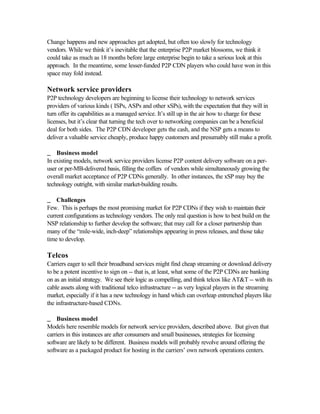 Change happens and new approaches get adopted, but often too slowly for technology
vendors. While we think it’s inevitable that the enterprise P2P market blossoms, we think it
could take as much as 18 months before large enterprise begin to take a serious look at this
approach. In the meantime, some lesser-funded P2P CDN players who could have won in this
space may fold instead.
Network service providers
P2P technology developers are beginning to license their technology to network services
providers of various kinds ( ISPs, ASPs and other xSPs), with the expectation that they will in
turn offer its capabilities as a managed service. It’s still up in the air how to charge for these
licenses, but it’s clear that turning the tech over to networking companies can be a beneficial
deal for both sides. The P2P CDN developer gets the cash, and the NSP gets a means to
deliver a valuable service cheaply, produce happy customers and presumably still make a profit.
__ Business model
In existing models, network service providers license P2P content delivery software on a per-
user or per-MB-delivered basis, filling the coffers of vendors while simultaneously growing the
overall market acceptance of P2P CDNs generally. In other instances, the xSP may buy the
technology outright, with similar market-building results.
__ Challenges
Few. This is perhaps the most promising market for P2P CDNs if they wish to maintain their
current configurations as technology vendors. The only real question is how to best build on the
NSP relationship to further develop the software; that may call for a closer partnership than
many of the “mile-wide, inch-deep” relationships appearing in press releases, and those take
time to develop.
Telcos
Carriers eager to sell their broadband services might find cheap streaming or download delivery
to be a potent incentive to sign on -- that is, at least, what some of the P2P CDNs are banking
on as an initial strategy. We see their logic as compelling, and think telcos like AT&T -- with its
cable assets along with traditional telco infrastructure -- as very logical players in the streaming
market, especially if it has a new technology in hand which can overleap entrenched players like
the infrastructure-based CDNs.
__ Business model
Models here resemble models for network service providers, described above. But given that
carriers in this instances are after consumers and small businesses, strategies for licensing
software are likely to be different. Business models will probably revolve around offering the
software as a packaged product for hosting in the carriers’ own network operations centers.
 