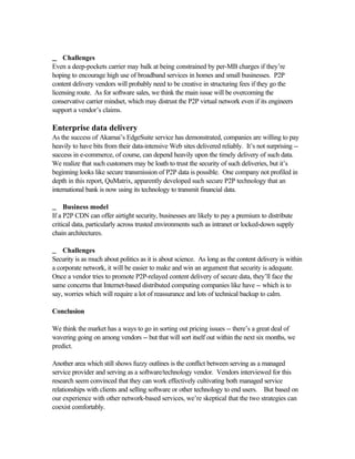 __ Challenges
Even a deep-pockets carrier may balk at being constrained by per-MB charges if they’re
hoping to encourage high use of broadband services in homes and small businesses. P2P
content delivery vendors will probably need to be creative in structuring fees if they go the
licensing route. As for software sales, we think the main issue will be overcoming the
conservative carrier mindset, which may distrust the P2P virtual network even if its engineers
support a vendor’s claims.
Enterprise data delivery
As the success of Akamai’s EdgeSuite service has demonstrated, companies are willing to pay
heavily to have bits from their data-intensive Web sites delivered reliably. It’s not surprising --
success in e-commerce, of course, can depend heavily upon the timely delivery of such data.
We realize that such customers may be loath to trust the security of such deliveries, but it’s
beginning looks like secure transmission of P2P data is possible. One company not profiled in
depth in this report, QuMatrix, apparently developed such secure P2P technology that an
international bank is now using its technology to transmit financial data.
__ Business model
If a P2P CDN can offer airtight security, businesses are likely to pay a premium to distribute
critical data, particularly across trusted environments such as intranet or locked-down supply
chain architectures.
__ Challenges
Security is as much about politics as it is about science. As long as the content delivery is within
a corporate network, it will be easier to make and win an argument that security is adequate.
Once a vendor tries to promote P2P-relayed content delivery of secure data, they’ll face the
same concerns that Internet-based distributed computing companies like have -- which is to
say, worries which will require a lot of reassurance and lots of technical backup to calm.
Conclusion
We think the market has a ways to go in sorting out pricing issues -- there’s a great deal of
wavering going on among vendors -- but that will sort itself out within the next six months, we
predict.
Another area which still shows fuzzy outlines is the conflict between serving as a managed
service provider and serving as a software/technology vendor. Vendors interviewed for this
research seem convinced that they can work effectively cultivating both managed service
relationships with clients and selling software or other technology to end users. But based on
our experience with other network-based services, we’re skeptical that the two strategies can
coexist comfortably.
 